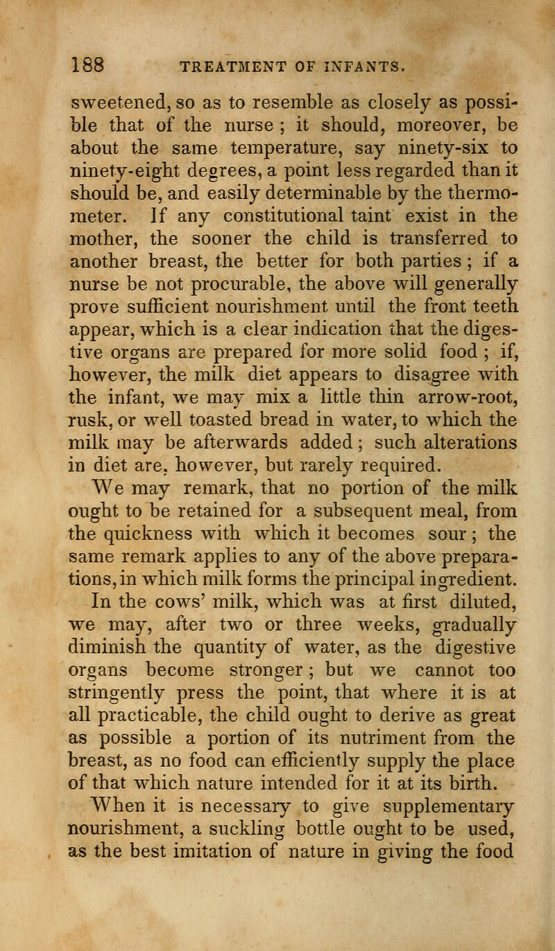 sweetened, so as to resemble as closely as possi- ble that of the nurse ; it should, moreover, be about the same temperature, say ninety-six to ninety-eight degrees, a point less regarded than it should be, and easily determinable by the thermo- meter. If any constitutional taint exist in the mother, the sooner the child is transferred to another breast, the better for both parties; if a nurse be not procurable, the above will generally prove sufficient nourishment until the front teeth appear, which is a clear indication that the diges- tive organs are prepared for more solid food ; if, however, the milk diet appears to disagree with the infant, we may mix a little thin arrow-root, rusk, or well toasted bread in water, to which the milk may be afterwards added; such alterations in diet are, however, but rarely required. We may remark, that no portion of the milk ought to be retained for a subsequent meal, from the quickness with which it becomes sour ; the same remark applies to any of the above prepara- tions, in which milk forms the principal ingredient. In the cows' milk, which was at first diluted, we may, after two or three weeks, gradually diminish the quantity of water, as the digestive organs become stronger; but we cannot too stringently press the point, that where it is at all practicable, the child ought to derive as great as possible a portion of its nutriment from the breast, as no food can efficiently supply the place of that which nature intended for it at its birth. When it is necessary to give supplementary nourishment, a suckling bottle ought to be used, as the best imitation of nature in giving the food