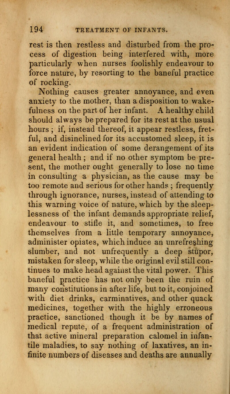 rest is then restless and disturbed from the pro- cess of digestion being interfered with, more particularly when nurses foolishly endeavour to force nature, by resorting to the baneful practice of rocking. Nothing causes greater annoyance, and even anxiety to the mother, than a disposition to wake- fulness on the part of her infant. A healthy child should always be prepared for its rest at the usual hours ; if, instead thereof, it appear restless, fret- ful, and disinclined for its accustomed sleep, it is an evident indication of some derangement of its general health ; and if no other symptom be pre- sent, the mother ought generally to lose no time in consulting a physician, as the cause may be too remote and serious for other hands ; frequently through ignorance, nurses, instead of attending to this warning voice of nature, which by the sleep- lessness of the infant demands appropriate relief, endeavour to stifle it, and sometimes, to free themselves from a little temporary annoyance, administer opiates, which induce an imrefresjhlng slumber, and not unfrequently a deep stupor, mistaken for sleep, while the original evil still con- tinues to make head against the vital power. This baneful practice has not only been the ruin of many constitutions in after life, but to it, conjoined with diet drinks, carminatives, and other quack medicines, together with the highly erroneous practice, sanctioned though it be by names of medical repute, of a frequent administration of that active mineral preparation calomel in infan- tile maladies, to say nothing of laxatives, an in- finite numbers of diseases and deaths are annually