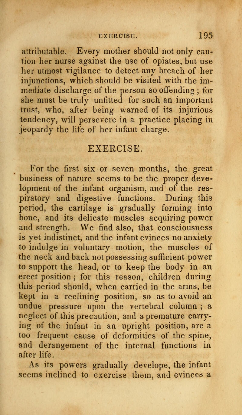 attributable. Every mother should not only cau- tion her nurse against the use of opiates, but use her utmost vigilance to detect any breach of her injunctions, which should be visited with the im- mediate discharge of the person so offending ; for she must be truly unfitted for such an important trust, who, after being warned of its injurious tendency, will persevere in a practice placing in jeopardy the life of her infant charge. EXERCISE. For the first six or seven months, the great business of nature seems to be the proper deve- lopment of the infant organism, and of the res- piratory and digestive functions. During this period, the cartilage is gradually forming into bone, and its delicate muscles acquiring power and strength. We find also, that consciousness is yet indistinct, and the infant evinces no anxiety to indulge in voluntary motion, the muscles of the neck and back not possessing sufficient power to support the head, or to keep the body in an erect position ; for this reason, children during this period should, when carried in the arms, be kept in a reclining position, so as to avoid an undue pressure upon the vertebral column ; a neglect of this precaution, arid a premature carry- ing of the infant in an upright position, are a too frequent cause of deformities of the spine, and derangement of the internal functions in after life. As its powers gradually develope, the infant seems inclined to exercise them, and evinces a