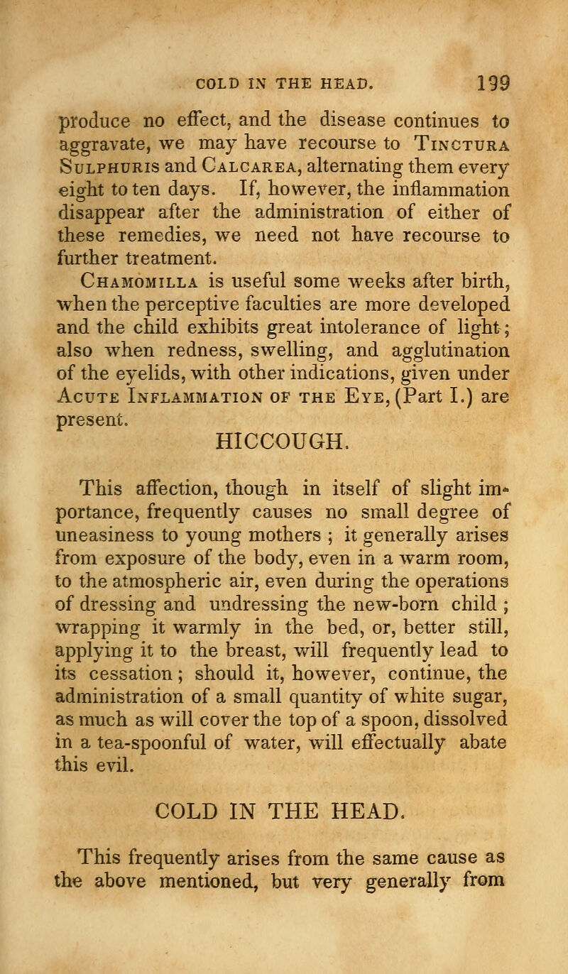 produce no effect, and the disease continues to aggravate, we may have recourse to Tinctura Sulphuris and Calcarea, alternating them every eight to ten days. If, however, the inflammation disappear after the administration of either of these remedies, we need not have recourse to further treatment. Chamomilla is useful some weeks after birth, when the perceptive faculties are more developed and the child exhibits great intolerance of light; also when redness, swelling, and agglutination of the eyelids, with other indications, given under Acute Inflammation of the Eye, (Part I.) are present. HICCOUGH. This affection, though in itself of slight im* portance, frequently causes no small degree of uneasiness to young mothers ; it generally arises from exposure of the body, even in a warm room, to the atmospheric air, even during the operations of dressing and undressing the new-born child ; wrapping it warmly in the bed, or, better still, applying it to the breast, will frequently lead to its cessation; should it, however, continue, the administration of a small quantity of white sugar, as much as will cover the top of a spoon, dissolved in a tea-spoonful of water, will effectually abate this evil. COLD IN THE HEAD. This frequently arises from the same cause as the above mentioned, but very generally from