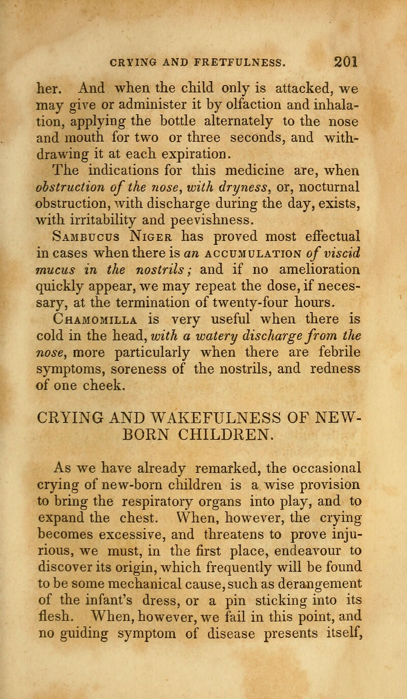 her. And when the child only is attacked, we may give or administer it by olfaction and inhala- tion, applying the bottle alternately to the nose and mouth for two or three seconds, and with- drawing it at each expiration. The indications for this medicine are, when obstruction of the nose, with dryness, or, nocturnal obstruction, with discharge during the day, exists, with irritability and peevishness. Sambucus Niger has proved most effectual in cases when there is an accumulation of viscid mucus in the nostrils; and if no amelioration quickly appear, we may repeat the dose, if neces- sary, at the termination of twenty-four hours. Chamomilla is very useful when there is cold in the head, vjith a watery discharge from the nose, more particularly when there are febrile symptoms, soreness of the nostrils, and redness of one cheek. CRYING AND WAKEFULNESS OF NEW- BORN CHILDREN. As we have already remarked, the occasional crying of new-born children is a wise provision to bring the respiratory organs into play, and to expand the chest. When, however, the crying becomes excessive, and threatens to prove inju- rious, we must, in the first place, endeavour to discover its origin, which frequently will be found to be some mechanical cause, such as derangement of the infant's dress, or a pin sticking into its flesh. When, however, we fail in this point, and no guiding symptom of disease presents itself.