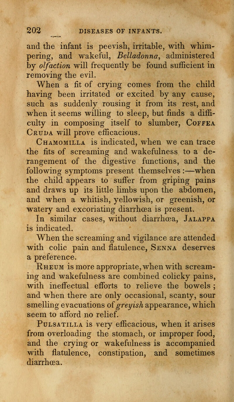 and the infant is peevish, irritable, with whim- pering, and wakeful, Belladonna, administered by olfaction will frequently be found sufficient in removing the evil. When a fit of crying comes from the child having been irritated or excited by any cause, such as suddenly rousing it from its rest, and when it seems willing to sleep, but finds a diffi- culty in composing itself to slumber, Coffea Cruda will prove efficacious. Chamomilla is indicated, when we can trace the fits of screaming and wakefulness to a de- rangement of the digestive functions, and the following symptoms present themselves :—when the child appears to suffer from griping pains and draws up its little limbs upon the abdomen, and when a whitish, yellowish, or greenish, or watery and excoriating diarrhoea is present. In similar cases, without diarrhoea, Jalappa is indicated. When the screaming and vigilance are attended with colic pain and flatulence, Senna deserves a preference. Rheum is more appropriate, when with scream- ing and wakefulness are combined colicky pains, with ineffectual efforts to relieve the bowels ; and when there are only occasional, scanty, sour smelling evacuations of greyish appearance, which seem to afford no relief. Pulsatilla is very efficacious, when it arises from overloading the stomach, or improper food, and the crying or wakefulness is accompanied with flatulence, constipation, and sometimes diarrhoea.