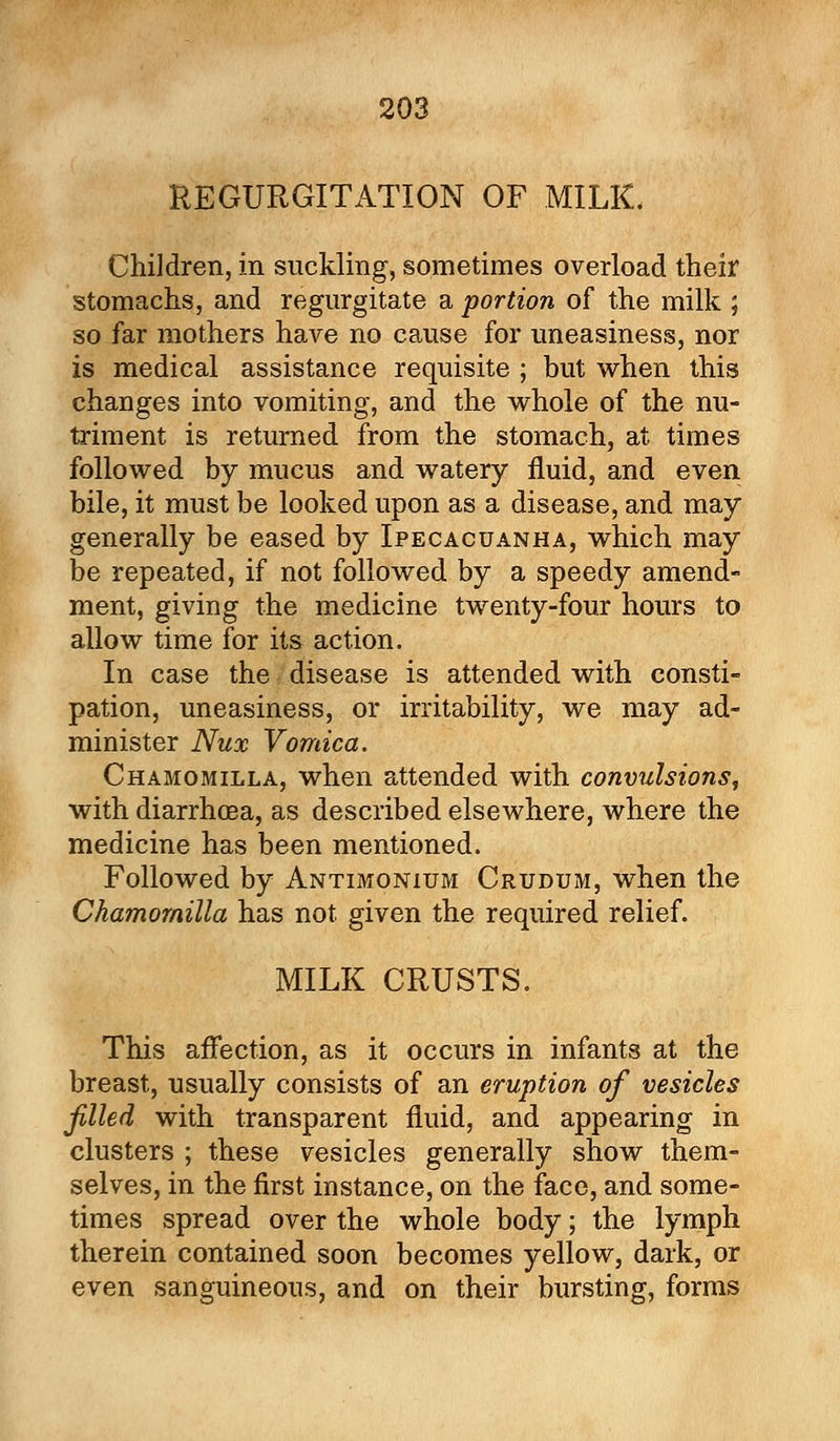 REGURGITATION OF MILK, Children, in suckling, sometimes overload their stomachs, and regurgitate a portion of the milk ; so far mothers have no cause for uneasiness, nor is medical assistance requisite ; but when this changes into vomiting, and the whole of the nu- triment is returned from the stomach, at times followed by mucus and watery fluid, and even bile, it must be looked upon as a disease, and may generally be eased by Ipecacuanha, which may be repeated, if not followed by a speedy amend- ment, giving the medicine twenty-four hours to allow time for its action. In case the disease is attended with consti- pation, uneasiness, or irritability, we may ad- minister Nux Vomica. Chamomilla, when attended with convulsions, with diarrhoea, as described elsewhere, where the medicine has been mentioned. Followed by Antimonium Crudum, when the Chamomilla has not given the required relief. MILK CRUSTS. This affection, as it occurs in infants at the breast, usually consists of an eruption of vesicles filled with transparent fluid, and appearing in clusters ; these vesicles generally show them- selves, in the first instance, on the face, and some- times spread over the whole body; the lymph therein contained soon becomes yellow, dark, or even sanguineous, and on their bursting, forms
