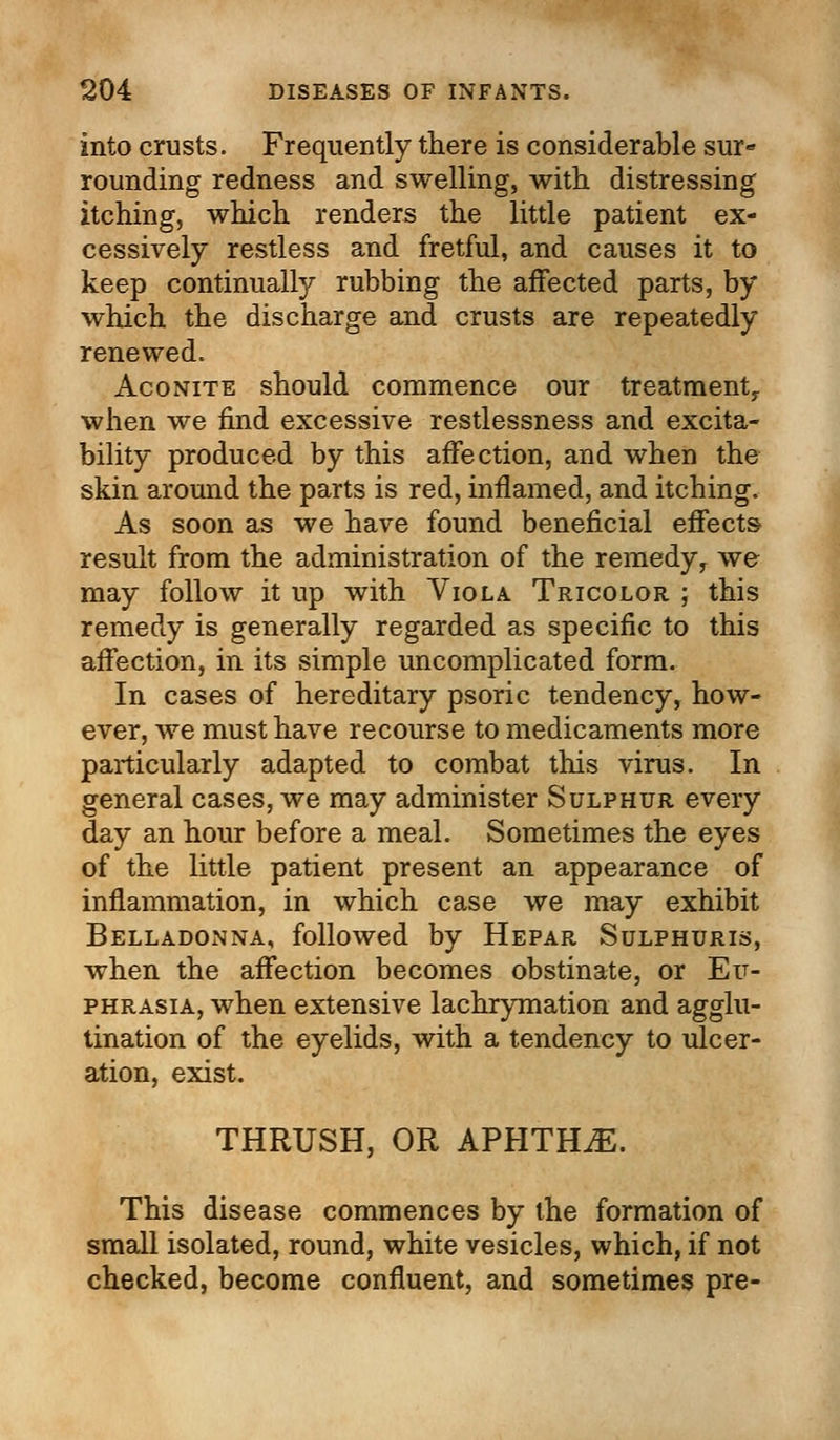 into crusts. Frequently there is considerable sur- rounding redness and swelling, with distressing itching, which renders the little patient ex- cessively restless and fretful, and causes it to keep continually rubbing the affected parts, by which the discharge and crusts are repeatedly renewed. Aconite should commence our treatment,, when we find excessive restlessness and excita- bility produced by this affection, and when the skin around the parts is red, inflamed, and itching. As soon as we have found beneficial effects result from the administration of the remedy, we may follow it up with Viola Tricolor ; this remedy is generally regarded as specific to this affection, in its simple uncomplicated form. In cases of hereditary psoric tendency, how- ever, we must have recourse to medicaments more particularly adapted to combat this virus. In general cases, we may administer Sulphur every day an hour before a meal. Sometimes the eyes of the little patient present an appearance of inflammation, in which case we may exhibit Belladonna, followed by Hepar Sulphuris, when the affection becomes obstinate, or Eu- phrasia, when extensive lachrymation and agglu- tination of the eyelids, with a tendency to ulcer- ation, exist. THRUSH, OR APHTHAE. This disease commences by the formation of small isolated, round, white vesicles, which, if not checked, become confluent, and sometimes pre-