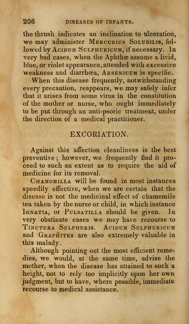 the thrush indicates an inclination to ulceration, we mav administer Mercurius Solubilis, fol- lowed by Acidum Sulphuricum, if necessary. In very bad cases, when the Aphthae assume a livid, blue, or violet appearance, attended with excessive weakness and diarrhoea, Arsenicum is specific. When this disease frequently, notwithstanding every precaution, reappears, we may safely infer that it arises from some virus in the constitution of the mother or nurse, who ought immediately to be put through an anti-psoric treatment, under the direction of a medical practitioner. EXCORIATION. Against this affection cleanliness is the best preventive; however, we frequently find it pro- ceed to such an extent as to require the aid of medicine for its removal. Chamomilla will be found in most instances speedily effective, when we are certain that the disease is not the medicinal effect of chamomile tea taken by the nurse or child, in which instance Ignatia, or Pulsatilla should be given. In very obstinate cases we may have recourse to Tinctura Sulphuris. Acidum Sulphuricum and Graphites are also extremely valuable in this malady. Although pointing out the most efficient reme- dies, we would, at the same time, advise the mother, when the disease has attained to such a height, not to rely too implicitly upon her own judgment, but to have, where possible, immediate recourse to medical assistance.