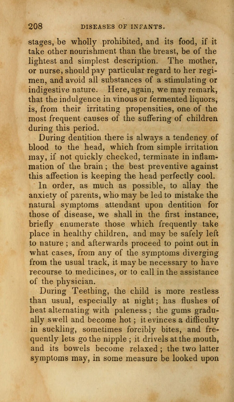 stages, be wholly prohibited, and its food, if it take other nourishment than the breast, be of the lightest and simplest description. The mother, or nurse, should pay particular regard to her regi- men, and avoid all substances of a stimulating or indigestive nature. Here, again, we may remark, that the indulgence in vinous or fermented liquors, is, from their irritating propensities, one of the most frequent causes of the suffering of children during this period. During dentition there is always a tendency of blood to the head, which from simple irritation may, if not quickly checked, terminate in inflam- mation of the brain; the best preventive against this affection is keeping the head perfectly cool. In order, as much as possible, to allay the anxiety of parents, who may be led to mistake the natural symptoms attendant upon dentition for those of disease, we shall in the first instance, briefly enumerate those which frequently take place in healthy children, and may be safely left to nature ; and afterwards proceed to point out in what cases, from any of the symptoms diverging from the usual track, it may be necessary to have recourse to medicines, or to call in the assistance of the physician. During Teething, the child is more restless than usual, especially at night; has flushes of heat alternating with paleness ; the gums gradu- ally swell and become hot; it evinces a difficulty in suckling, sometimes forcibly bites, and fre- quently lets go the nipple ; it drivels at the mouth, and its bowels become relaxed ; the two latter symptoms may, in some measure be looked upon