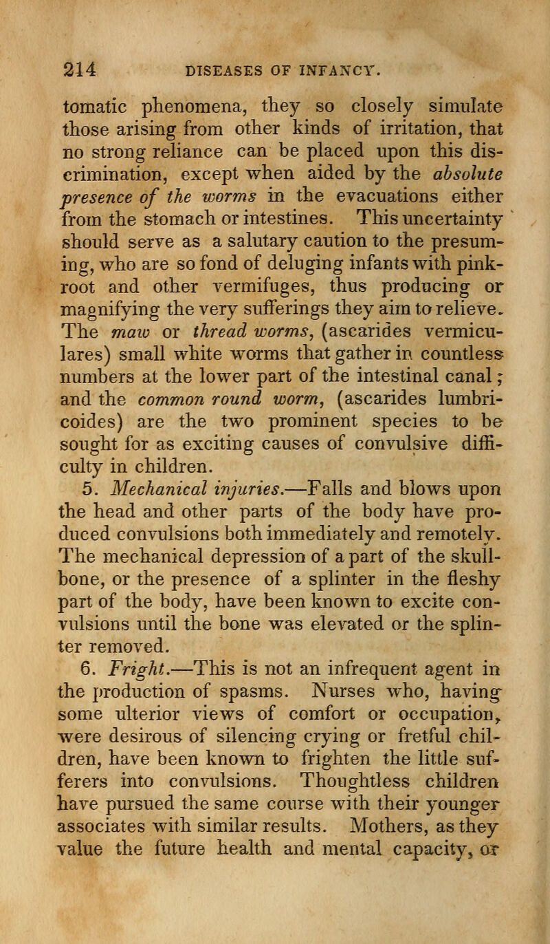 tomatic phenomena, they so closely simulate those arising from other kinds of irritation, that no strong reliance can be placed upon this dis- crimination, except when aided by the absolute presence of the worms in the evacuations either from the stomach or intestines. This uncertainty should serve as a salutary caution to the presum- ing, who are so fond of deluging infants with pink- root and other vermifuges, thus producing or magnifying the very sufferings they aim to relieve. The maw or thread worms, (ascarides vermicu- lares) small white worms that gather in countless numbers at the lower part of the intestinal canal; and the common round worm, (ascarides lumbri- coides) are the two prominent species to be sought for as exciting causes of convulsive diffi- culty in children. 5. Mechanical injuries.—Falls and blows upon the head and other parts of the body have pro- duced convulsions both immediately and remotely. The mechanical depression of a part of the skull- bone, or the presence of a splinter in the fleshy part of the body, have been known to excite con- vulsions until the bone was elevated or the splin- ter removed. 6. Fright.—This is not an infrequent agent in the production of spasms. Nurses who, having- some ulterior views of comfort or occupation r were desirous of silencing crying or fretful chil- dren, have been known to frighten the little suf- ferers into convulsions. Thoughtless children have pursued the same course with their younger associates with similar results. Mothers, as they value the future health and mental capacity, or