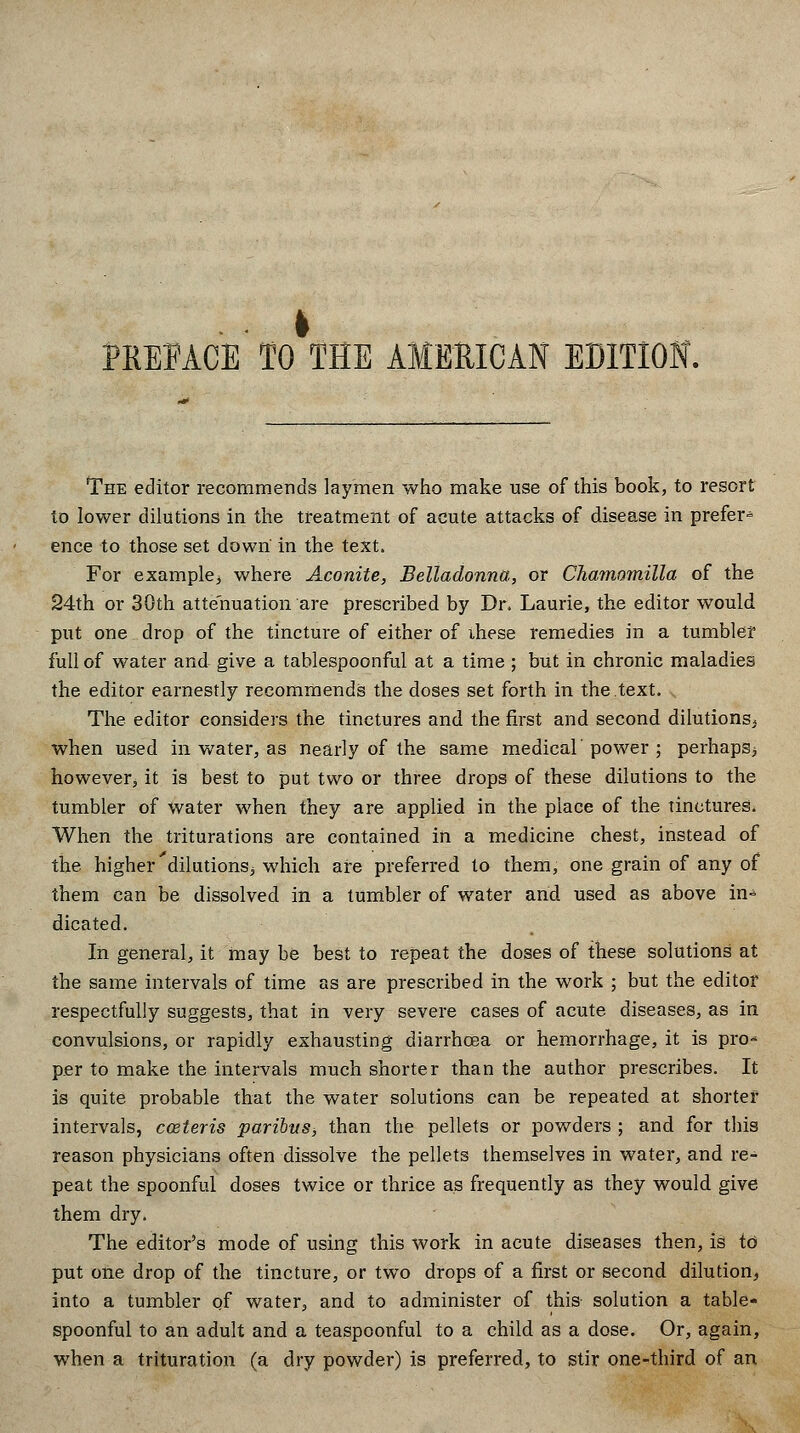 PREFACE TO THE AMERICAN EDITION. The editor recommends laymen who make use of this book, to resort to lower dilutions in the treatment of acute attacks of disease in prefer-^ ence to those set down' in the text. For example, where Aconite, Belladonna, or Chamomilla of the 24th or 30th attenuation are prescribed by Dr. Laurie, the editor would put one drop of the tincture of either of ihese remedies in a tumbler full of water and give a tablespoonful at a time ; but in chronic maladies the editor earnestly recommends the doses set forth in the text. The editor considers the tinctures and the first and second dilutions, when used in water, as nearly of the same medical' power ; perhaps, however, it is best to put two or three drops of these dilutions to the tumbler of water when they are applied in the place of the tinctures. When the triturations are contained in a medicine chest, instead of the higher dilutions, which are preferred to them, one grain of any of them can be dissolved in a tumbler of water and used as above in- dicated. In general, it may be best to repeat the doses of these solutions at the same intervals of time as are prescribed in the work ; but the editor respectfully suggests, that in very severe cases of acute diseases, as in convulsions, or rapidly exhausting diarrhoea or hemorrhage, it is pro* per to make the intervals much shorter than the author prescribes. It is quite probable that the water solutions can be repeated at shorter intervals, cozteris paribus, than the pellets or powders ; and for this reason physicians often dissolve the pellets themselves in water, and re- peat the spoonful doses twice or thrice as frequently as they would give them dry. The editor's mode of using this work in acute diseases then, is to put one drop of the tincture, or two drops of a first or second dilution, into a tumbler of water, and to administer of this solution a table- spoonful to an adult and a teaspoonful to a child as a dose. Or, again, when a trituration (a dry powder) is preferred, to stir one-third of an