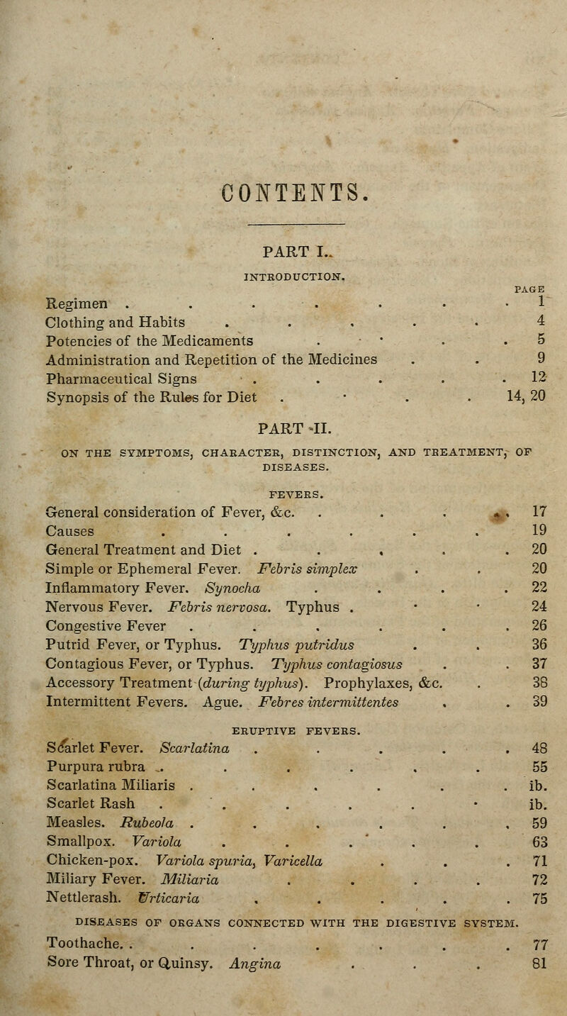 CONTENTS. PART I.. INTRODUCTION. PAGE Regimen . . . . • V Clothing and Habits ..... 4 Potencies of the Medicaments . ■ • • . .5 Administration and Repetition of the Medicines . . 9 Pharmaceutical Signs . . . . .12 Synopsis of the Rules for Diet . ■ . . 14, 20 PART -H. ON THE SYMPTOMS, CHAEACTER, DISTINCTION, AND TBEATMENT, OF DISEASES. FEVERS. General consideration of Fever, &c. Causes ..... General Treatment and Diet , Simple or Ephemeral Fever. Febris simplex Inflammatory Fever. Synocha Nervous Fever. Febris nervosa. Typhus . Congestive Fever . Putrid Fever, or Typhus. Typhus putridus Contagious Fever, or Typhus. Typhus contagiosus Accessory Treatment (during typhus). Prophylaxes, &c. Intermittent Fevers. Ague. Febres intermittentes ERUPTIVE FEVERS. Sdarlet Fever. Scarlatina . Purpura rubra ...... Scarlatina Miliaris ..... Scarlet Rash . Measles. Rubeola .... Smallpox. Variola Chicken-pox. Variola spuria, Varicella Miliary Fever. Miliaria Nettlerash. Wrticaria DISEASES OF ORGANS CONNECTED WITH THE DIGESTIVE ; Toothache. ..... Sore Throat, or Quinsy. Angina 1 17 19 20 20 22 24 26 36 37 38 . 39 48 . 55 ib. • ib. 59 . 63 . 71 72 . 75 VSTE] . 77 81