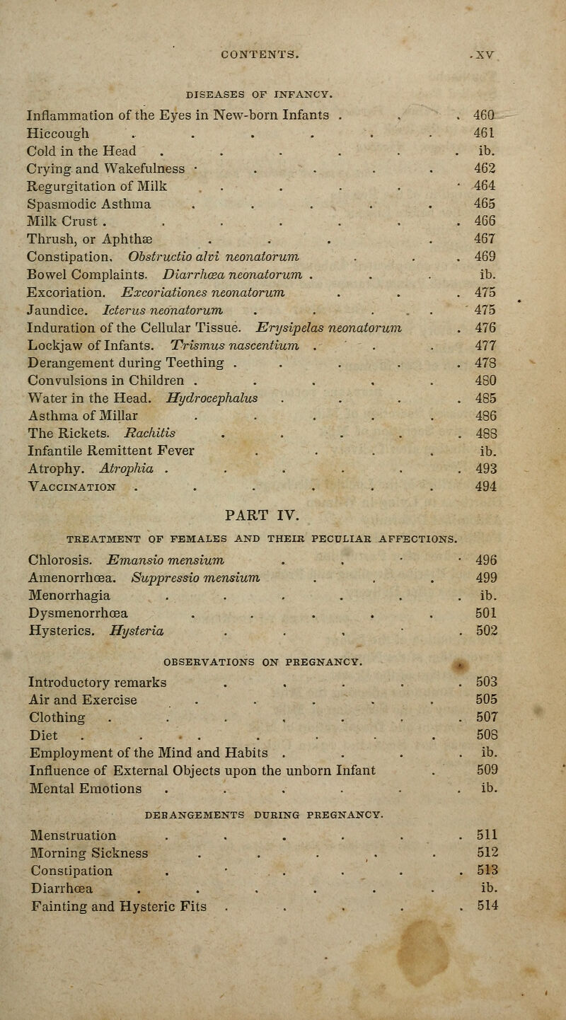 DISEASES OF INFANCY. Inflammation of the Eyes in New-born Infants . Hiccough ..... Cold in the Head ..... Crying, and Wakefulness • Regurgitation of Milk . . Spasmodic Asthma .... Milk Crust . . ... Thrush, or Aphthse Constipation, Obstructio alvi neonatorum Bowel Complaints. Diarrhcsa neonatorum . Excoriation. Excoriationes neonatorum Jaundice. Icterus neonatorum Induration of the Cellular Tissue. Erysipelas neonatorum Lockjaw of Infants. Trismus nascentium . Derangement during Teething . . Convulsions in Children .... Water in the Head. Hydrocephalus Asthma of Millar .... The Rickets. Rachitis .... Infantile Remittent Fever Atrophy. Atrophia ..... Vaccination ..... PART IV. TREATMENT OF FEMALES AND THEIR PECULIAR AFFECTIONS Chlorosis. Emansio mensium Amenorrhoea. Suppressio mensium Menorrhagia Dysmenorrhea . . . Hysterics. Hysteria OBSERVATIONS ON PREGNANCY. Introductory remarks Air and Exercise .... Clothing ..... Diet ...... Employment of the Mind and Habits . Influence of External Objects upon the unborn Infant Mental Emotions .... DEBANGEMENTS Menstruation Morning Sickness Constipation Diarrhoea Fainting and Hysteric Fits DURING PREGNANCY.