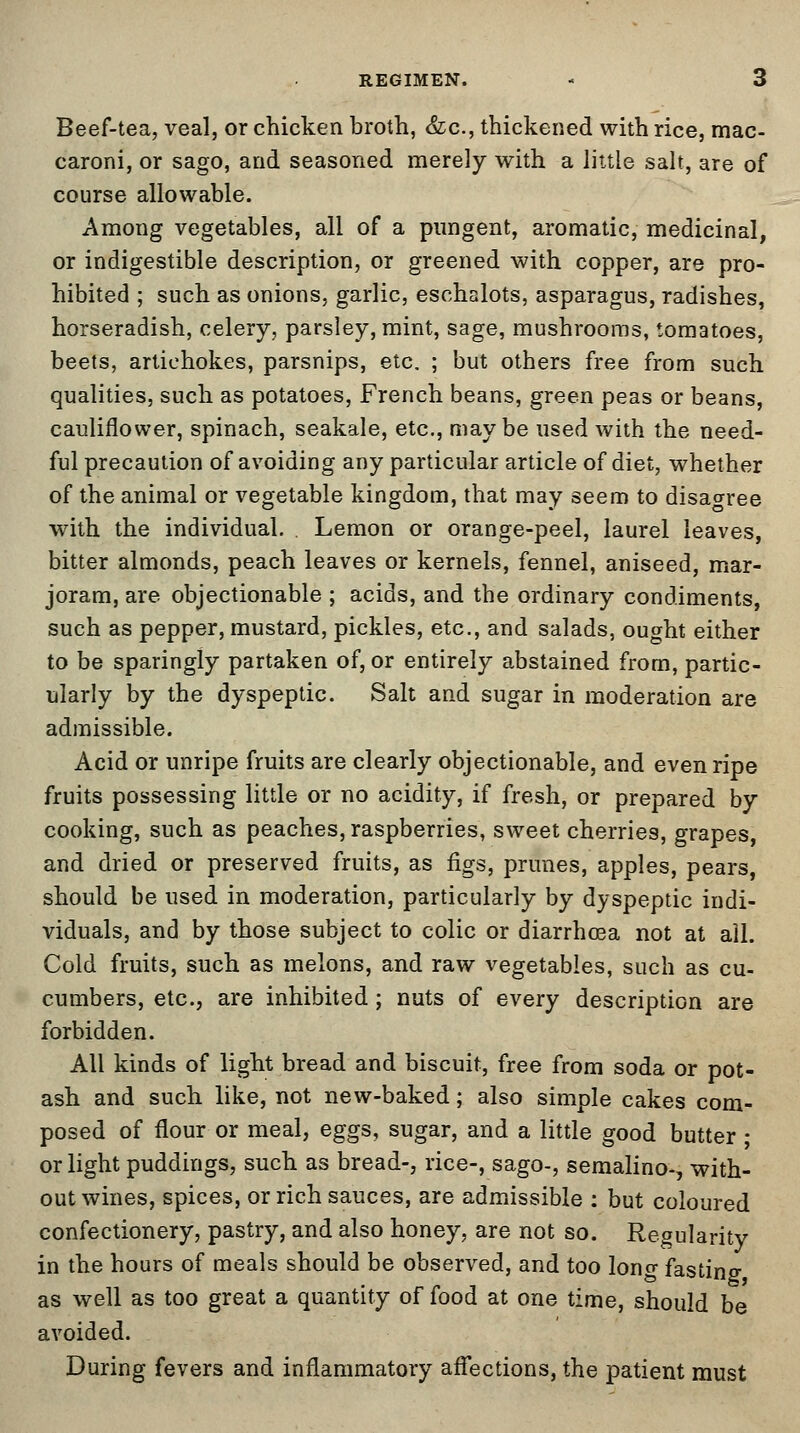 Beef-tea, veal, or chicken broth, &c, thickened with rice, mac- caroni, or sago, and seasoned merely with a little salt, are of course allowable. Among vegetables, all of a pungent, aromatic, medicinal, or indigestible description, or greened with copper, are pro- hibited ; such as onions, garlic, eschalots, asparagus, radishes, horseradish, celery, parsley, mint, sage, mushrooms, tomatoes, beets, artichokes, parsnips, etc. ; but others free from such qualities, such as potatoes, French beans, green peas or beans, cauliflower, spinach, seakale, etc., maybe used with the need- ful precaution of avoiding any particular article of diet, whether of the animal or vegetable kingdom, that may seem to disagree with the individual. Lemon or orange-peel, laurel leaves, bitter almonds, peach leaves or kernels, fennel, aniseed, mar- joram, are objectionable ; acids, and the ordinary condiments, such as pepper, mustard, pickles, etc., and salads, ought either to be sparingly partaken of, or entirely abstained from, partic- ularly by the dyspeptic. Salt and sugar in moderation are admissible. Acid or unripe fruits are clearly objectionable, and even ripe fruits possessing little or no acidity, if fresh, or prepared by cooking, such as peaches, raspberries, sweet cherries, grapes, and dried or preserved fruits, as figs, prunes, apples, pears, should be used in moderation, particularly by dyspeptic indi- viduals, and by those subject to colic or diarrhoea not at all. Cold fruits, such as melons, and raw vegetables, such as cu- cumbers, etc., are inhibited; nuts of every description are forbidden. All kinds of light bread and biscuit, free from soda or pot- ash and such like, not new-baked; also simple cakes com- posed of flour or meal, eggs, sugar, and a little good butter; or light puddings, such as bread-, rice-, sago-, semalino-, with- out wines, spices, or rich sauces, are admissible : but coloured confectionery, pastry, and also honey, are not so. Regularity in the hours of meals should be observed, and too long fasting as well as too great a quantity of food at one time, should be avoided. During fevers and inflammatory affections, the patient must