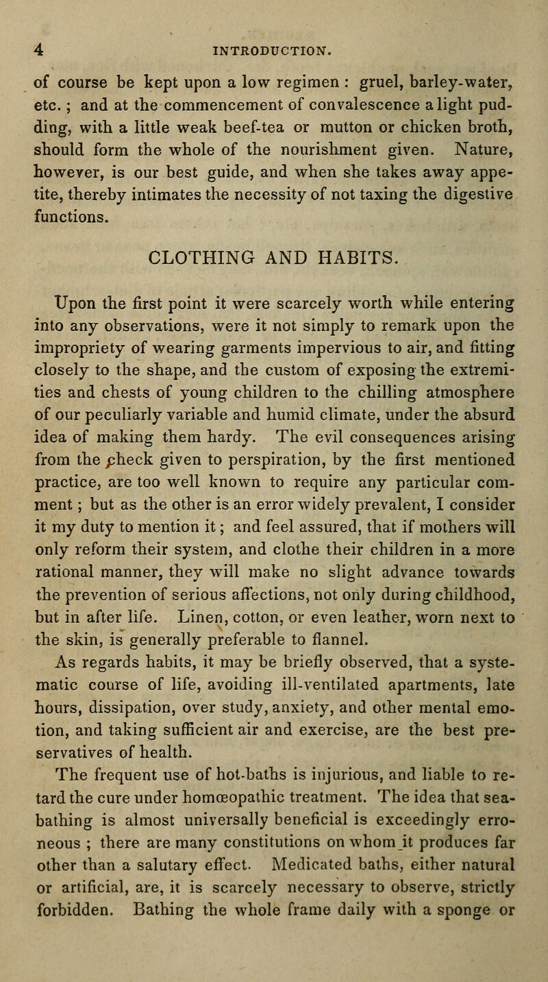 of course be kept upon a low regimen : gruel, barley-water, etc.; and at the commencement of convalescence alight pud- ding, with a little weak beef-tea or mutton or chicken broth, should form the whole of the nourishment given. Nature, however, is our best guide, and when she takes away appe- tite, thereby intimates the necessity of not taxing the digestive functions. CLOTHING AND HABITS. Upon the first point it were scarcely worth while entering into any observations, were it not simply to remark upon the impropriety of wearing garments impervious to air, and fitting closely to the shape, and the custom of exposing the extremi- ties and chests of young children to the chilling atmosphere of our peculiarly variable and humid climate, under the absurd idea of making them hardy. The evil consequences arising from the pheck given to perspiration, by the first mentioned practice, are too well known to require any particular com- ment ; but as the other is an error widely prevalent, I consider it my duty to mention it; and feel assured, that if mothers will only reform their system, and clothe their children in a more rational manner, they will make no slight advance towards the prevention of serious affections, not only during childhood, but in after life. Linen, cotton, or even leather, worn next to the skin, is generally preferable to flannel. As regards habits, it may be briefly observed, that a syste- matic course of life, avoiding ill-ventilated apartments, late hours, dissipation, over study, anxiety, and other mental emo- tion, and taking sufficient air and exercise, are the best pre- servatives of health. The frequent use of hot-baths is injurious, and liable to re- tard the cure under homoeopathic treatment. The idea that sea- bathing is almost universally beneficial is exceedingly erro- neous ; there are many constitutions on whom it produces far other than a salutary effect. Medicated baths, either natural or artificial, are, it is scarcely necessary to observe, strictly forbidden. Bathing the whole frame daily with a sponge or