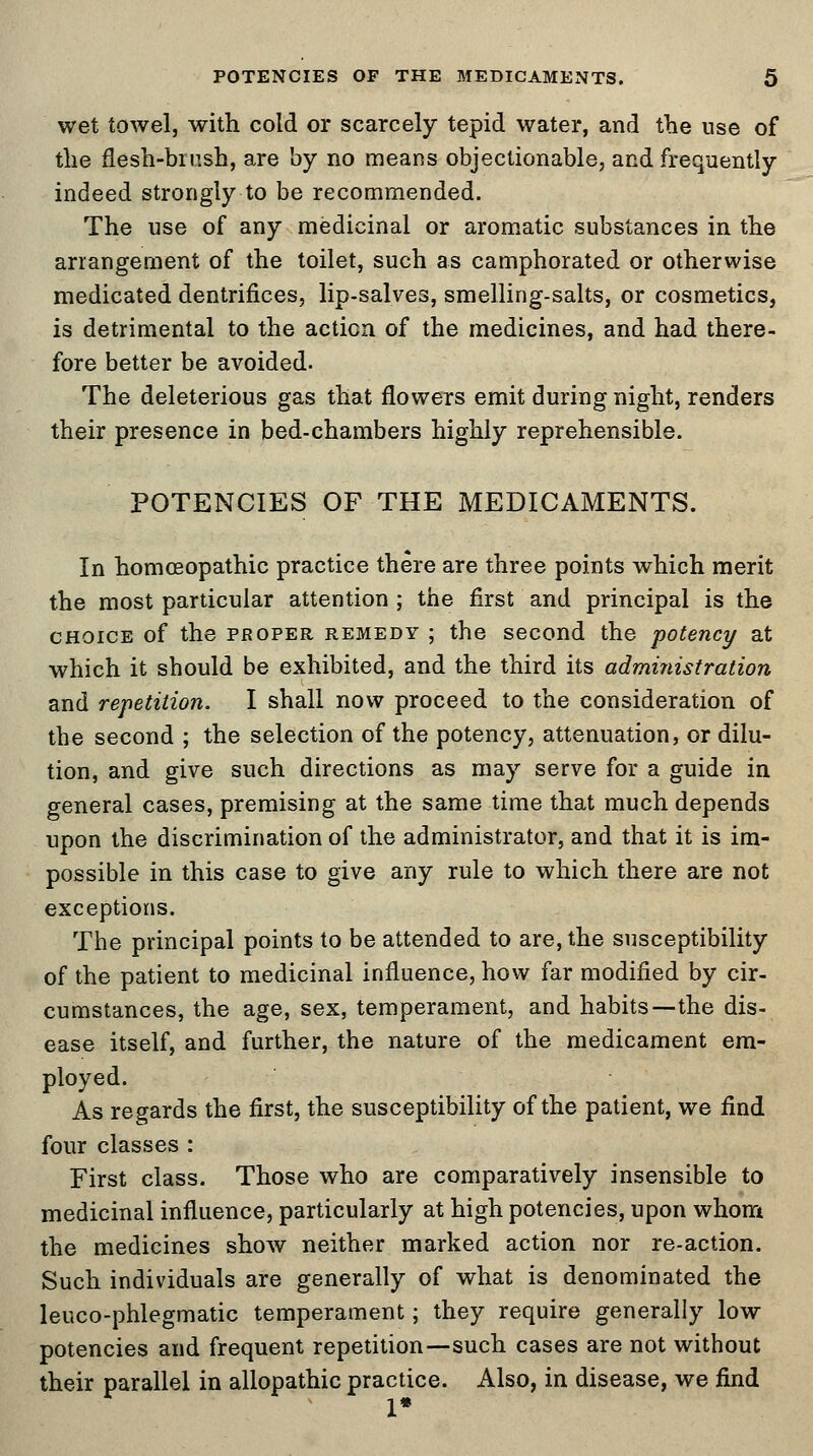 wet towel, with cold or scarcely tepid water, and the use of the flesh-brush, are by no means objectionable, and frequently indeed strongly to be recommended. The use of any medicinal or aromatic substances in the arrangement of the toilet, such as camphorated or otherwise medicated dentrifices, lip-salves, smelling-salts, or cosmetics, is detrimental to the action of the medicines, and had there- fore better be avoided. The deleterious gas that flowers emit during night, renders their presence in bed-chambers highly reprehensible. POTENCIES OF THE MEDICAMENTS. In homoeopathic practice there are three points which merit the most particular attention ; the first and principal is the choice of the proper remedy ; the second the potency at which it should be exhibited, and the third its administration and repetition. I shall now proceed to the consideration of the second ; the selection of the potency, attenuation, or dilu- tion, and give such directions as may serve for a guide in general cases, premising at the same time that much depends upon the discrimination of the administrator, and that it is im- possible in this case to give any rule to which there are not exceptions. The principal points to be attended to are, the susceptibility of the patient to medicinal influence, how far modified by cir- cumstances, the age, sex, temperament, and habits—the dis- ease itself, and further, the nature of the medicament em- ployed. As regards the first, the susceptibility of the patient, we find four classes : First class. Those who are comparatively insensible to medicinal influence, particularly at high potencies, upon whom the medicines show neither marked action nor re-action. Such individuals are generally of what is denominated the leuco-phlegmatic temperament; they require generally low potencies and frequent repetition—such cases are not without their parallel in allopathic practice. Also, in disease, we find