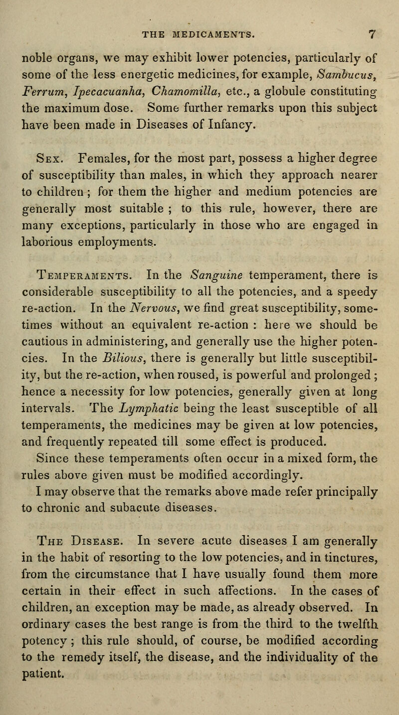 noble organs, we may exhibit lower potencies, particularly of some of the less energetic medicines, for example, Sambucus, Ferrum, Ipecacuanha, Chamomilla, etc., a globule constituting the maximum dose. Some further remarks upon this subject have been made in Diseases of Infancy. Sex. Females, for the most part, possess a higher degree of susceptibility than males, in which they approach nearer to children; for them the higher and medium potencies are generally most suitable ; to this rule, however, there are many exceptions, particularly in those who are engaged in laborious employments. Temperaments. In the Sanguine temperament, there is considerable susceptibility to all the potencies, and a speedy re-action. In the Nervous, we find great susceptibility, some- times without an equivalent re-action : here we should be cautious in administering, and generally use the higher poten- cies. In the Bilious, there is generally but little susceptibil- ity, but the re-action, when roused, is powerful and prolonged; hence a necessity for low potencies, generally given at long intervals. The Lymphatic being the least susceptible of all temperaments, the medicines may be given at low potencies, and frequently repeated till some effect is produced. Since these temperaments often occur in a mixed form, the rules above given must be modified accordingly. I may observe that the remarks above made refer principally to chronic and subacute diseases. The Disease. In severe acute diseases I am generally in the habit of resorting to the low potencies, and in tinctures, from the circumstance that I have usually found them more certain in their effect in such affections. In the cases of children, an exception may be made, as already observed. In ordinary cases the best range is from the third to the twelfth potency; this rule should, of course, be modified according to the remedy itself, the disease, and the individuality of the patient.