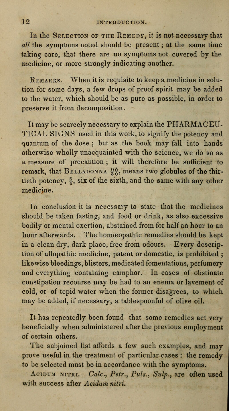 In the Selection of the Remedy, it is not necessary that all the symptoms noted should be present; at the same time taking care, that there are no symptoms not covered by the medicine, or more strongly indicating another. Remarks. When it is requisite to keep a medicine in solu- tion for some days, a few drops of proof spirit may be added to the water, which should be as pure as possible, in order to preserve it from decomposition. It maybe scarcely necessary to explain the PHARMACEU- TICAL SIGNS used in this work, to signify the potency and quantum of the dose ; but as the book may fall into hands otherwise wholly unacquainted with the science, we do so as a measure of precaution ; it will therefore be sufficient to remark, that Belladonna §§, means two globules of the thir- tieth potency, f, six of the sixth, and the same with any other medicjne. In conclusion it is necessary to state that the medicines should be taken fasting, and food or drink, as also excessive bodily or mental exertion, abstained from for half an hour to an hour afterwards. The homoeopathic remedies should be kept in a clean dry, dark place, free from odours. Every descrip- tion of allopathic medicine, patent or domestic, is prohibited ; likewise bleedings, blisters, medicated fomentations, perfumery and everything containing camphor. In cases of obstinate constipation recourse may be had to an enema or lavement of cold, or of tepid water when the former disagrees, to which may be added, if necessary, a tablespoonful of olive oil. It has repeatedly been found that some remedies act very beneficially when administered after the previous employment of certain others. The subjoined list affords a few such examples, and may prove useful in the treatment of particular-cases : the remedy to be selected must be in accordance with the symptoms. Acidum nitri. Calc, Petr., Puis., Sulp., are often used with success after Acidum nitri.