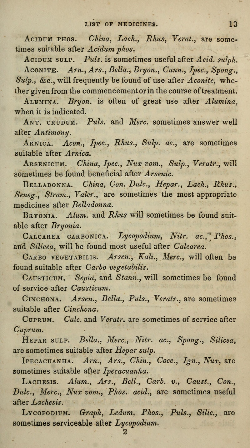 Acidum phos. China, Lack., Rhus, Verat., are some- times suitable after Acidum phos. Acidum sulp. Puis, is sometimes useful after Acid, sulph. Aconite. Am., Ars., Bella., Bryon., Cann., Ipec, Spong., Sulp., &c, will frequently be found of use after Aconite, whe- ther given from the commencement or in the course of treatment. Alumina. Bryon. is often of great use after Alumina, when it is indicated. Ant. crudum. Puis, and Merc, sometimes answer well after Antimony. Arnica. Aeon., Ipec, Rhus., Sulp. ac, are sometimes suitable after Arnica. Arsenicum. China, Ipec, Nux vom., Sulp., Veratr., will sometimes be found beneficial after Arsenic. Belladonna. China, Con. Dulc, Hepar., Lach., Rhus., Seneg., Stram., Valer., are sometimes the most appropriate medicines after Belladonna. Bryonia. Alum, and Rhus will sometimes be found suit- able after Bryonia. Calcarea carbonica. Lycopodium, Nitr. ae.* Phos.3 and Silicea, will be found most useful after Calcarea. Carbo vegetabilis. Arsen., Kali., Merc, will often be found suitable after Carbo vegetabilis. Causticum. Sepia, and Stann., will sometimes be found of service after Causticum. Cinchona. Arsen., Bella., Puis., Veratr., are sometimes suitable after Cinchona. Cuprum. Calc and Veratr. are sometimes of service after Cuprum. Hepar sulp. Bella., Merc, Nitr. ac, Spong., Silicea, are sometimes suitable after Hepar sulp. Ipecacuanha. Am., Ars., Chin., Cocc, Ign., Nux, are sometimes suitable after Ipecacuanha. Lachesis. Alum., Ars., Bell., Carb. v., Caust., Con., Dulc, Merc, Nux vom., Phos. acid., are sometimes useful after Lachesis. Lycopodium. Graph, Ledum, Phos., Puis., Silic, are sometimes serviceable after Lycopodium. 2
