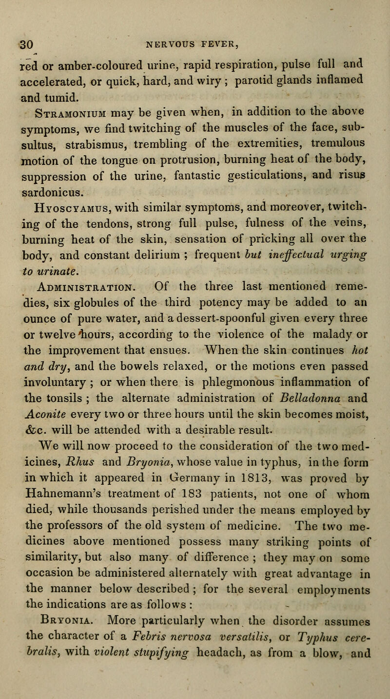 red or amber-coloured urine, rapid respiration, pulse full and accelerated, or quick, hard, and wiry ; parotid glands inflamed and tumid. Stramonium may be given when, in addition to the above symptoms, we find twitching of the muscles of the face, sub- sultus, strabismus, trembling of the extremities, tremulous motion of the tongue on protrusion, burning heat of the body, suppression of the urine, fantastic gesticulations, and risug sardonicus. Hyoscyamus, with similar symptoms, and moreover, twitch- ing of the tendons, strong full pulse, fulness of the veins, burning heat of the skin, sensation of pricking all over the body, and constant delirium ; frequent but ineffectual urging to urinate. Administration. Of the three last mentioned reme- dies, six globules of the third potency may be added to an ounce of pure water, and a dessert-spoonful given every three or twelve 'hours, according to the violence of the malady or the improvement that ensues. When the skin continues hot and dry, and the bowels relaxed, or the motions even passed involuntary ; or when there is phlegmonous inflammation of the tonsils ; the alternate administration of Belladonna and Aconite every two or three hours until the skin becomes moist, &c. will be attended with a desirable result. We will now proceed to the consideration of the two med- icines, Rhus and Bryonia, whose value in typhus, in the form in which it appeared in Germany in 1813, was proved by Hahnemann's treatment of 183 patients, not one of whom died, while thousands perished under the means employed by the professors of the old system of medicine. The two me- dicines above mentioned possess many striking points of similarity, but also many of difference ; they may on some occasion be administered alternately with great advantage in the manner below described ; for the several employments the indications are as follows : Bryonia. More particularly when the disorder assumes the character of a Febris nervosa versaiilis, or Typhus cere- bralis, with violent stupifying headach, as from a blow, and