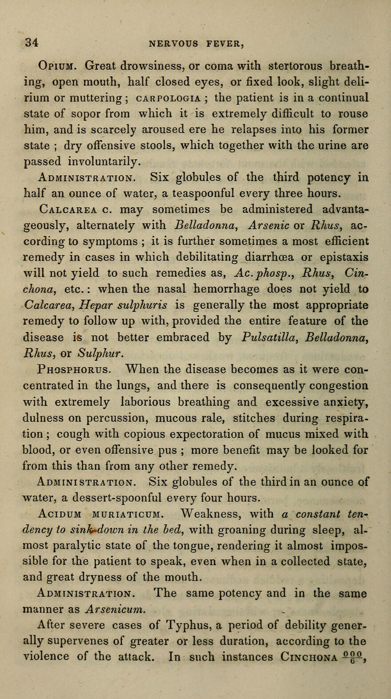 Opium. Great drowsiness, or coma with stertorous breath- ing, open mouth, half closed eyes, or fixed look, slight deli- rium or muttering; carpologia ; the patient is in a continual state of sopor from which it is extremely difficult to rouse him, and is scarcely aroused ere he relapses into his former state ; dry offensive stools, which together with the urine are passed involuntarily. Administration. Six globules of the third potency in half an ounce of water, a teaspoonful every three hours. Calcarea c. may sometimes be administered advanta- geously, alternately with Belladonna, Arsenic or Rhus, ac- cording to symptoms ; it is further sometimes a most efficient remedy in cases in which debilitating diarrhoea or epistaxis will not yield to such remedies as, Ac.phosp., Rhus, Cin- chona, etc.: when the nasal hemorrhage does not yield to Calcarea, Hepar sulphuris is generally the most appropriate remedy to follow up with, provided the entire feature of the disease is not better embraced by Pulsatilla, Belladonna, Rhus, or Sulphur. Phosphorus. When the disease becomes as it were con- centrated in the lungs, and there is consequently congestion with extremely laborious breathing and excessive anxiety, dulness on percussion, mucous rale, stitches during respira- tion ; cough with copious expectoration of mucus mixed with blood, or even offensive pus ; more benefit may be looked for from this than from any other remedy. Administration. Six globules of the third in an ounce of water, a dessert-spoonful every four hours. Acidum muriaticum. Weakness, with a constant ten- dency to sinh-down in the bed, with groaning during sleep, al- most paralytic state of the tongue, rendering it almost impos- sible for the patient to speak, even when in a collected state, and great dryness of the mouth. Administration. The same potency and in the same manner as Arsenicum. After severe cases of Typhus, a period of debility gener- ally supervenes of greater or less duration, according to the violence of the attack. In such instances Cinchona -%-,