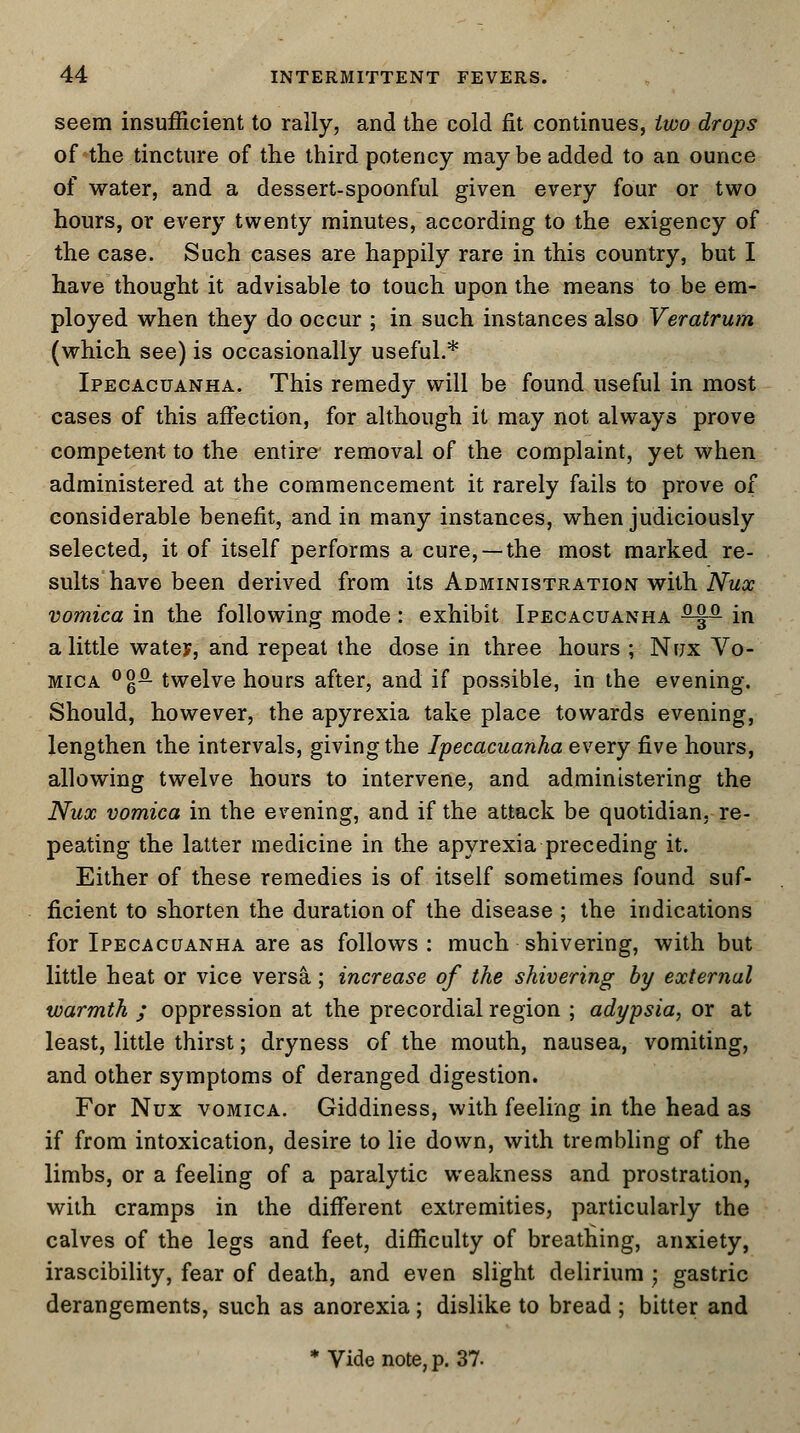 seem insufficient to rally, and the cold fit continues, two drops of the tincture of the third potency maybe added to an ounce of water, and a dessert-spoonful given every four or two hours, or every twenty minutes, according to the exigency of the case. Such cases are happily rare in this country, but I have thought it advisable to touch upon the means to be em- ployed when they do occur ; in such instances also Veratrum (which see) is occasionally useful.* Ipecacuanha. This remedy will be found useful in most cases of this affection, for although it may not always prove competent to the entire removal of the complaint, yet when administered at the commencement it rarely fails to prove of considerable benefit, and in many instances, when judiciously selected, it of itself performs a cure, —the most marked re- sults have been derived from its Administration with Nux vomica in the following mode: exhibit Ipecacuanha ^M}-2- in a little water-, and repeat the dose in three hours ; Nux Vo- mica °§£- twelve hours after, and if possible, in the evening. Should, however, the apyrexia take place towards evening, lengthen the intervals, giving the Ipecacuanha every five hours, allowing twelve hours to intervene, and administering the Nux vomica in the evening, and if the attack be quotidian, re- peating the latter medicine in the apyrexia preceding it. Either of these remedies is of itself sometimes found suf- ficient to shorten the duration of the disease ; the indications for Ipecacuanha are as follows: much shivering, with but little heat or vice versa,; increase of the shivering by external warmth ; oppression at the precordial region ; adypsia, or at least, little thirst; dryness of the mouth, nausea, vomiting, and other symptoms of deranged digestion. For Nux vomica. Giddiness, with feeling in the head as if from intoxication, desire to lie down, with trembling of the limbs, or a feeling of a paralytic weakness and prostration, with cramps in the different extremities, particularly the calves of the legs and feet, difficulty of breatliing, anxiety, irascibility, fear of death, and even slight delirium j gastric derangements, such as anorexia; dislike to bread ; bitter and