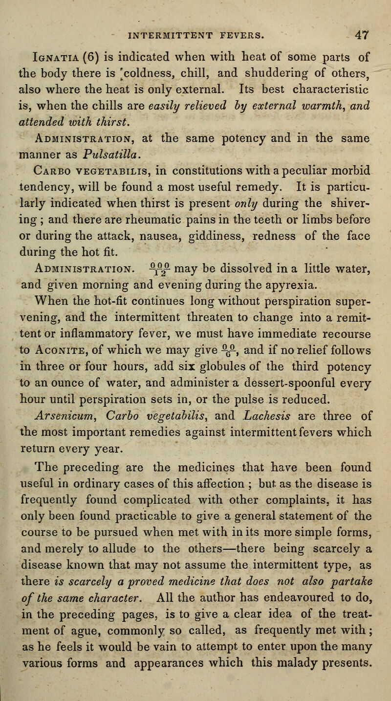 Ignatia (6) is indicated when with heat of some parts of the body there is [coldness, chill, and shuddering of others, also where the heat is only external. Its best characteristic is, when the chills are easily relieved by external warmth, and attended with thirst. Administration, at the same potency and in the same manner as Pulsatilla. Carbo vegetabilis, in constitutions with a peculiar morbid tendency, will be found a most useful remedy. It is particu- larly indicated when thirst is present only during the shiver- ing ; and there are rheumatic pains in the teeth or limbs before or during the attack, nausea, giddiness, redness of the face during the hot fit. Administration. -££- may be dissolved in a little water, and given morning and evening during the apyrexia. When the hot-fit continues long without perspiration super- vening, and the intermittent threaten to change into a remit- tent or inflammatory fever, we must have immediate recourse to Aconite, of which we may give ^£, and if no relief follows in three or four hours, add six globules of the third potency to an ounce of water, and administer a dessert-spoonful every hour until perspiration sets in, or the pulse is reduced. Arsenicum, Carbo vegetabilis, and Lachesis are three of the most important remedies against intermittent fevers which return every year. The preceding are the medicines that have been found useful in ordinary cases of this affection ; but. as the disease is frequently found complicated with other complaints, it has only been found practicable to give a general statement of the course to be pursued when met with in its more simple forms, and merely to allude to the others—there being scarcely a disease known that may not assume the intermittent type, as there is scarcely a proved medicine that does not also partake of the same character. All the author has endeavoured to do, in the preceding pages, is to give a clear idea of the treat- ment of ague, commonly so called, as frequently met with; as he feels it would be vain to attempt to enter upon the many various forms and appearances which this malady presents.