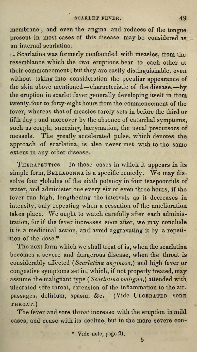 membrane ; and even the angina and redness of the tongue present in most cases of this disease may be considered as an internal scarlatina. i. Scarlatina was formerly confounded with measles, from the resemblance which the two eruptions bear to each other at their commencement; but they are easily distinguishable, even without taking into consideration the peculiar appearance of the skin above mentioned—characteristic of the disease,—by the eruption in scarlet fever generally developing itself in from twenty-four to forty-eight hours from the commencement of the fever, whereas that of measles rarely sets in before the third or fifth day ; and moreover by the absence of catarrhal symptoms, such as cough, sneezing, lacrymation, the usual precursors of measels. The greatly accelerated pulse, which denotes the approach of scarlatina, is also never met with to the same extent in any other disease. Therapeutics. In those cases in which it appears in its simple form, Belladonna is a specific remedy. We may dis- solve four globules of the sixth potency in four teaspoonfuls of water, and administer one every six or even three hours, if the fever run high, lengthening the intervals as it decreases in intensity, only repeating when a cessation of the amelioration takes place. We ought to watch carefully after each adminis- tration, for if the fever increases soon after, we may conclude it is a medicinal action, and avoid aggravating it by a repeti- tion of the dose.* The next form which we shall treat of is, when the scarlatina becomes a severe and dangerous disease, when the throat is considerably affected (Scarlatina anginosa,) and high fever or congestive symptoms set in, which, if not properly treated, may assume the malignant type (Scarlatina maligna,) attended with ulcerated sore throat, extension of the inflammation to the air- passages, delirium, spasm, &c. (Vide Ulcerated sore throat.) The fever and sore throat increase with the eruption in mild cases, and cease with its decline, but in the more severe con-