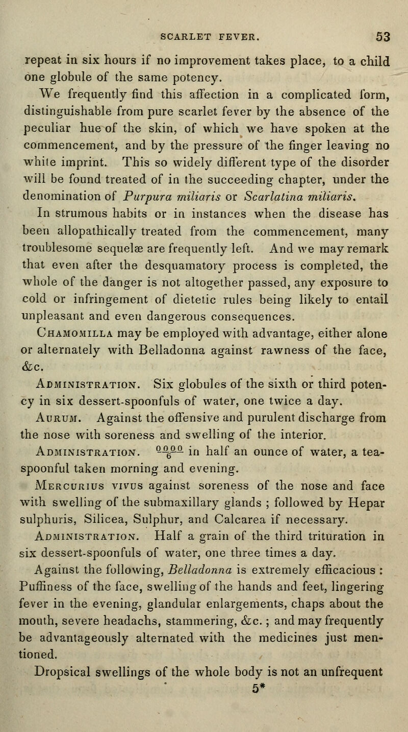 repeat in six hours if no improvement takes place, to a child one globule of the same potency. We frequently find this affection in a complicated form, distinguishable from pure scarlet fever by the absence of the peculiar hue of the skin, of which we have spoken at the commencement, and by the pressure of the finger leaving no white imprint. This so widely different type of the disorder will be found treated of in the succeeding chapter, under the denomination of Purpura miliaris or Scarlatina miliaris. In strumous habits or in instances when the disease has been allopathically treated from the commencement, many troublesome sequelae are frequently left. And we may remark that even after the desquamatory process is completed, the whole of the danger is not altogether passed, any exposure to cold or infringement of dietetic rules being likely to entail unpleasant and even dangerous consequences. Chamomilla may be employed with advantage, either alone or alternately with Belladonna against rawness of the face, &c. Administration. Six globules of the sixth or third poten- cy in six dessert-spoonfuls of water, one twice a day. Aurum. Against the offensive and purulent discharge from the nose with soreness and swelling of the interior. Administration. &£££■ in half an ounce of water, a tea- spoonful taken morning and evening. Mercurius vivus against soreness of the nose and face with swelling of the submaxillary glands ; followed by Hepar sulphuris, Silicea, Sulphur, and Calcarea if necessary. Administration. Half a grain of the third trituration in six dessert-spoonfuls of water, one three times a day. Against the following, Belladonna is extremely efficacious : Puffiness of the face, swelling of the hands and feet, lingering fever in the evening, glandular enlargements, chaps about the mouth, severe headachs, stammering, &c.; and may frequently be advantageously alternated with the medicines just men- tioned. Dropsical swellings of the whole body is not an unfrequent