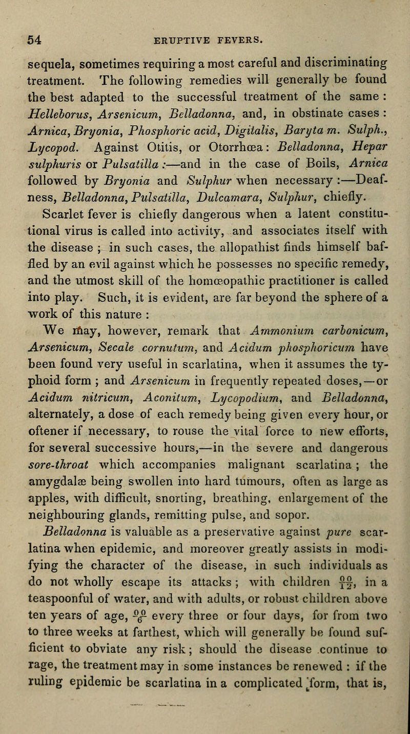 sequela, sometimes requiring a most careful and discriminating treatment. The following remedies will generally be found the best adapted to the successful treatment of the same : Helleborus, Arsenicum, Belladonna, and, in obstinate cases : Arnica, Bryonia, Phosphoric acid, Digitalis, Baryta m. Sulph., Lycopod. Against Otitis, or Otorrhoea: Belladonna, Hepar sulphuris or Pulsatilla:—and in the case of Boils, Arnica followed by Bryonia and Sulphur when necessary :—Deaf- ness, Belladonna, Pulsatilla, Dulcamara, Sulphur, chiefly. Scarlet fever is chiefly dangerous when a latent constitu- tional virus is called into activity, and associates itself with the disease ; in such cases, the allopathist finds himself baf- fled by an evil against which he possesses no specific remedy, and the utmost skill of the homoeopathic practitioner is called into play. Such, it is evident, are far beyond the sphere of a work of this nature : We may, however, remark that Ammonium carbonicum, Arsenicum, Secale cornutum, and Acidum phosphoricum have been found very useful in scarlatina, when it assumes the ty- phoid form ; and Arsenicum in frequently repeated doses,—or Acidum nitricum, Aconitum, Lycopodium, and Belladonna, alternately, a dose of each remedy being given every hour, or oftener if necessary, to rouse the vital force to new efforts, for several successive hours,—in the severe and dangerous sore-throat which accompanies malignant scarlatina; the amygdala being swollen into hard tumours, often as large as apples, with difficult, snorting, breathing, enlargement of the neighbouring glands, remitting pulse, and sopor. Belladonna is valuable as a preservative against pure scar- latina when epidemic, and moreover greatly assists in modi- fying the character of the disease, in such individuals as do not wholly escape its attacks ; with children f§, in a teaspoonful of water, and with adults, or robust children above ten years of age, sg- every three or four days, for from two to three weeks at farthest, which will generally be found suf- ficient to obviate any risk; should the disease continue to rage, the treatment may in some instances be renewed : if the ruling epidemic be scarlatina in a complicated Torm, that is,