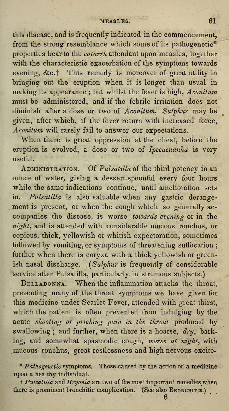 this disease, and is frequently indicated in the commencement, from the strong resemblance which some of its pathogenetic* properties bear to the catarrh attendant upon measles, together with the characteristic exacerbation of the symptoms towards evening, &c.f This remedy is moreover of great utility in bringing out the eruption when it is longer than usual in making its appearance ; but whilst the fever is high, Aconitum must be administered, and if the febrile irritation does not diminish after a dose or twoof Aconitum, Sulphur may be given, after which, if the fever return with increased force, Aconitum will rarely fail to answer our expectations. When there is great oppression at the chest, before the eruption is evolved, a dose or two of Ipecacuanha is very useful. Administration. Of Pulsatilla of the third potency in an ounce of water, giving a dessert-spoonful every four hours while the same indications continue, until amelioration sets in. Pulsatilla is also valuable when any gastric derange- ment is present, or when the cough which so generally ac- companies the disease, is worse towards evening or in the night, and is attended with considerable mucous ronchus, or copious, thick, yellowish or whitish expectoration, sometimes followed by vomiting, or symptoms of threatening suffocation ; further when there is coryza with a thick yellowish or green- ish nasal discharge. (Sulphur is frequently of considerable service after Pulsatilla, particularly, in strumous subjects.) Belladonna. When the inflammation attacks the throat, presenting many of the throat symptoms we have given for this medicine under Scarlet Fever, attended with great thirst, which the patient is often prevented from indulging by the acute shooting or pricking pain in the throat produced by swallowing ; and further, when there is a hoarse, dry, bark- ing, and somewhat spasmodic cough, worse at night, with mucous ronchus, great restlessness and high nervous excite- * Pathogenetic symptoms. Those caused by the action of a medicine upon a healthy individual. t Pulsatilla and Bryonia are two of the most important remedies]when there is prominent bronchitic complication. (See also Bronchitis.) 6