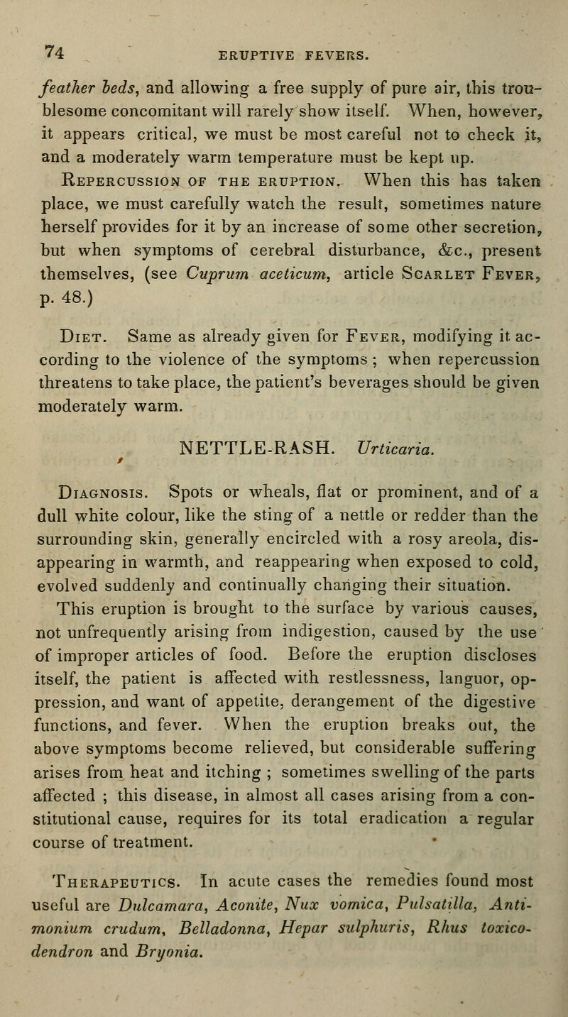 feather beds, and allowing a free supply of pure air, this trou- blesome concomitant will rarely show itself. When, however, it appears critical, we must be most careful not to check it, and a moderately warm temperature must be kept up. Repercussion of the eruption. When this has taken place, we must carefully watch the result, sometimes nature herself provides for it by an increase of some other secretion, but when symptoms of cerebral disturbance, &c, present themselves, (see Cuprum acelicum, article Scarlet Fever, p. 48.) Diet. Same as already given for Fever, modifying it ac- cording to the violence of the symptoms ; when repercussion threatens to take place, the patient's beverages should be given moderately warm. NETTLE-RASH. Urticaria. t Diagnosis. Spots or wheals, flat or prominent, and of a dull white colour, like the sting of a nettle or redder than the surrounding skin, generally encircled with a rosy areola, dis- appearing in warmth, and reappearing when exposed to cold, evolved suddenly and continually changing their situation. This eruption is brought to the surface by various causes, not unfrequently arising from indigestion, caused by the use of improper articles of food. Before the eruption discloses itself, the patient is affected with restlessness, languor, op- pression, and want of appetite, derangement of the digestive functions, and fever. When the eruption breaks out, the above symptoms become relieved, but considerable suffering arises from heat and itching ; sometimes swelling of the parts affected ; this disease, in almost all cases arising from a con- stitutional cause, requires for its total eradication a regular course of treatment. Therapeutics. In acute cases the remedies found most useful are Dulcamara, Aconite, Nux vomica, Pulsatilla, Anti- monium crudum, Belladonna, Hepar sulphuris, Rhus toxico- dendron and Bryonia.