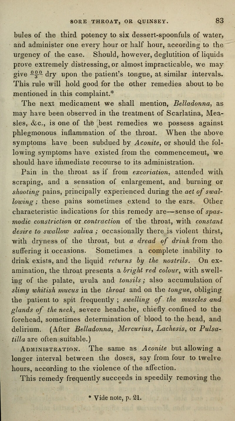 bules of the third potency to six dessert-spoonfuls of water, and administer one every hour or half hour, according to the urgency of the case. Should, however, deglutition of liquids prove extremely distressing, or almost impracticable, we may give ^-J-Q- dry upon the patient's tongue, at similar intervals. This rule will hold good for the other remedies about to be mentioned in this complaint.* The next medicament we shall mention, Belladonna, as may have been observed in the treatment of Scarlatina, Mea- sles, &c, is one of the Hbest remedies we possess against phlegmonous inflammation of the throat. When the above symptoms have been subdued by Aconite, or should the fol- lowing symptoms have existed from the commencemeut, we should have immediate recourse to its administration. Pain in the throat as if from excoriation, attended with scraping, and a sensation of enlargement, and burning or shooting pains, principally experienced during the act of swal- lowing ; these pains sometimes extend to the ears. Other characteristic indications for this remedy are—sense of spas- modic constriction or contraction of the throat, with constant desire to swallow saliva ; occasionally there is violent thirst, with dryness of the throat, but a dread of drink from the suffering it occasions. Sometimes a complete inability to drink exists, and the liquid returns by the nostrils. On ex- amination, the throat presents a bright red colour, with swell- ing of the palate, uvula and tonsils; also accumulation of slimy whitish mucus in the throat and on the tongue, obliging the patient to spit frequently ; swelling of the muscles and glands of the neck, severe headache, chiefly confined to the forehead, sometimes determination of blood to the head, and delirium. (After Belladonna, Mercurius, Lachesis, or Pulsa- tilla are often suitable.) Administration. The same as Aconite but allowing a longer interval between the doses, say from four to twelve hours, according to the violence of the affection. This remedy frequently succeeds in speedily removing the