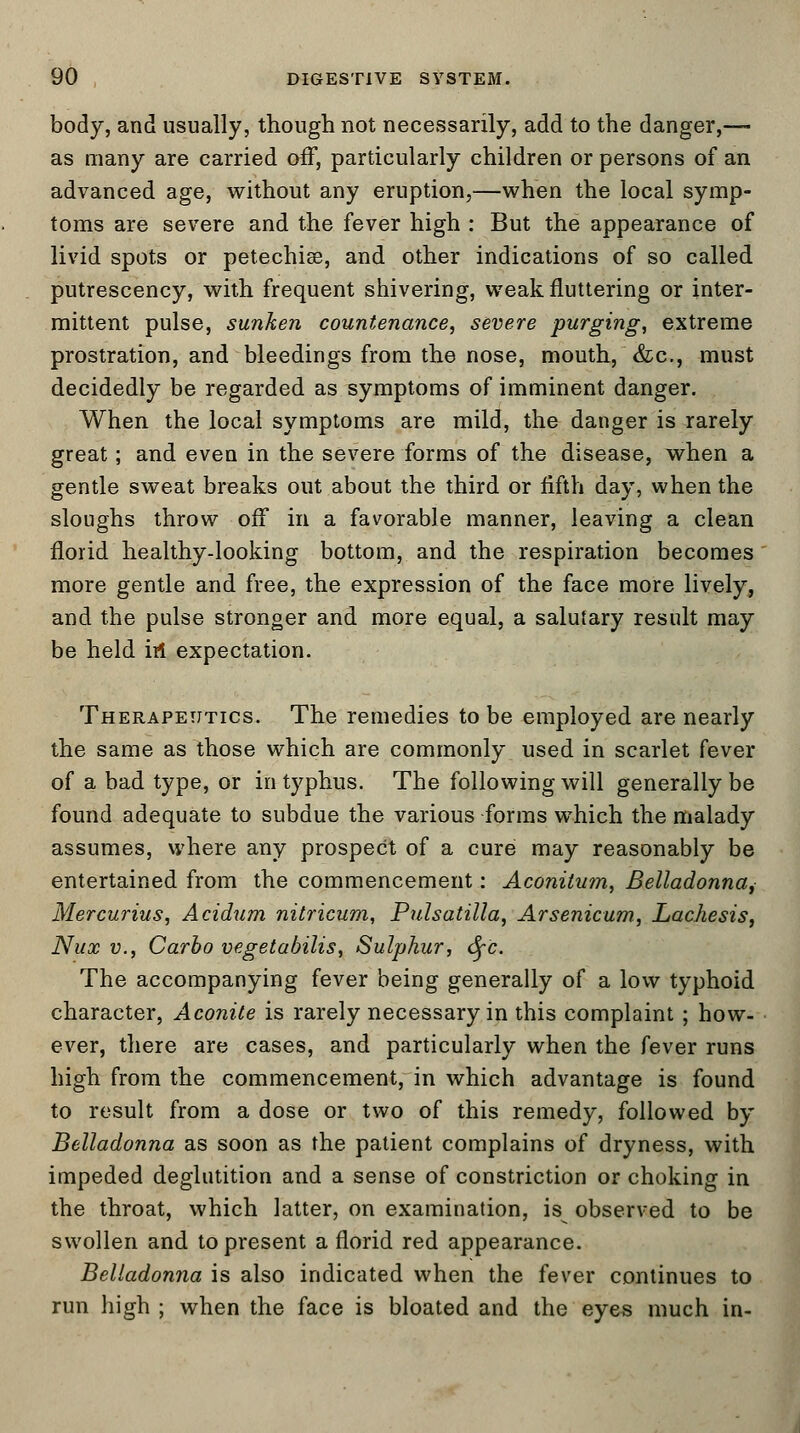 body, and usually, though not necessarily, add to the danger,— as many are carried off, particularly children or persons of an advanced age, without any eruption,—when the local symp- toms are severe and the fever high : But the appearance of livid spots or petechia?, and other indications of so called putrescency, with frequent shivering, weak fluttering or inter- mittent pulse, sunken countenance, severe purging, extreme prostration, and bleedings from the nose, mouth, &c, must decidedly be regarded as symptoms of imminent danger. When the local symptoms are mild, the danger is rarely great; and even in the severe forms of the disease, when a gentle sweat breaks out about the third or fifth day, when the sloughs throw off in a favorable manner, leaving a clean florid healthy-looking bottom, and the respiration becomes more gentle and free, the expression of the face more lively, and the pulse stronger and more equal, a salutary result may be held in expectation. Therapeutics. The remedies to be employed are nearly the same as those which are commonly used in scarlet fever of a bad type, or in typhus. The following will generally be found adequate to subdue the various forms which the malady assumes, where any prospect of a cure may reasonably be entertained from the commencement: Aconitum, Belladonna, Mercurius, Acidum nitricum, Pulsatilla, Arsenicum, Lachesis, Nux v., Carbo vegetabilis, Sulphur, fyc. The accompanying fever being generally of a low typhoid character, Aconite is rarely necessary in this complaint ; how- ever, there are cases, and particularly when the fever runs high from the commencement, in which advantage is found to result from a dose or two of this remedy, followed by Belladonna as soon as the patient complains of dryness, with impeded deglutition and a sense of constriction or choking in the throat, which latter, on examination, is observed to be swollen and to present a florid red appearance. Belladonna is also indicated when the fever continues to run high ; when the face is bloated and the eyes much in-