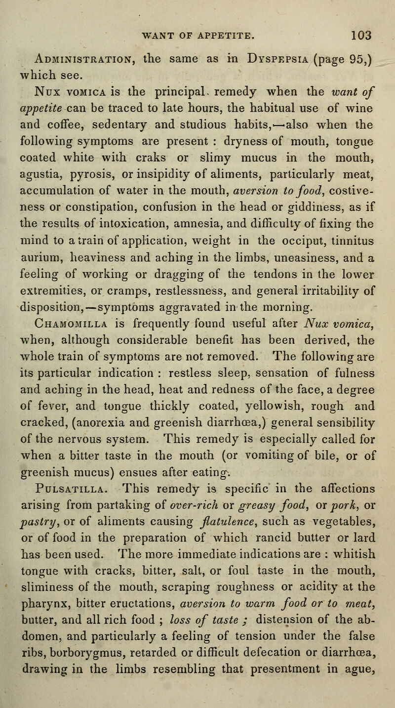 Administration, the same as m Dyspepsia (page 95,) which see. Nux vomica is the principal, remedy when the want of appetite can be traced to late hours, the habitual use of wine and coffee, sedentary and studious habits,—also when the following symptoms are present : dryness of mouth, tongue coated white with craks or slimy mucus in the mouth, agustia, pyrosis, or insipidity of aliments, particularly meat, accumulation of water in the mouth, aversion to food, costive- ness or constipation, confusion in the head or giddiness, as if the results of intoxication, amnesia, and difficulty of fixing the mind to a train of application, weight in the occiput, tinnitus aurium, heaviness and aching in the limbs, uneasiness, and a feeling of working or dragging of the tendons in the lower extremities, or cramps, restlessness, and general irritability of disposition,—symptoms aggravated in the morning. Chamomilla is frequently found useful after Nux vomica, when, although considerable benefit has been derived, the whole train of symptoms are not removed. The following are its particular indication : restless sleep, sensation of fulness and aching in the head, heat and redness of the face, a degree of fever, and tongue thickly coated, yellowish, rough and cracked, (anorexia and greenish diarrhoea,) general sensibility of the nervous system. This remedy is especially called for when a bitter taste in the mouth (or vomiting of bile, or of greenish mucus) ensues after eating-. Pulsatilla. This remedy is specific in the affections arising from partaking of over-rich or greasy food, or pork, or pastry, or of aliments causing flatulence, such as vegetables, or of food in the preparation of which rancid butter or lard has been used. The more immediate indications are : whitish tongue with cracks, bitter, salt, or foul taste in the mouth, sliminess of the mouth, scraping roughness or acidity at the pharynx, bitter eructations, aversion to warm food or to meat, butter, and all rich food ; loss of taste ; distension of the ab- domen, and particularly a feeling of tension under the false ribs, borborygmus, retarded or difficult defecation or diarrhoea, drawing in the limbs resembling that presentment in ague,