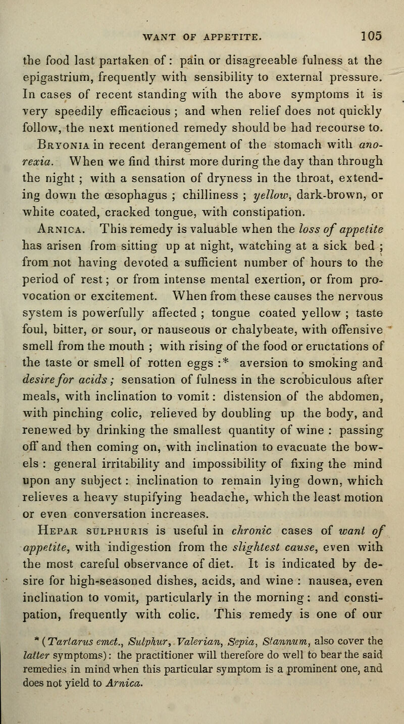 the food last partaken of: pain or disagreeable fulness at the epigastrium, frequently with sensibility to external pressure. In cases of recent standing with the above symptoms it is very speedily efficacious ; and when relief does not quickly follow, the next mentioned remedy should be had recourse to. Bryonia in recent derangement of the stomach with ano- rexia. When we find thirst more during the day than through the night ; with a sensation of dryness in the throat, extend- ing down the oesophagus ; chilliness ; yellow, dark-brown, or white coated, cracked tongue, with constipation. Arnica. This remedy is valuable when the loss of appetite has arisen from sitting up at night, watching at a sick bed ; from not having devoted a sufficient number of hours to the period of rest; or from intense mental exertion, or from pro- vocation or excitement. When from these causes the nervous system is powerfully affected ; tongue coated yellow ; taste foul, bitter, or sour, or nauseous or chalybeate, with offensive smell from the mouth ; with rising of the food or eructations of the taste or smell of rotten eggs :* aversion to smoking and desire for acids; sensation of fulness in the scrobiculous after meals, with inclination to vomit: distension of the abdomen, with pinching colic, relieved by doubling up the body, and renewed by drinking the smallest quantity of wine : passing off and then coming on, with inclination to evacuate the bow- els : general irritability and impossibility of fixing the mind upon any subject: inclination to remain lying down, which relieves a heavy stupifying headache, which the least motion or even conversation increases. Hepar sulphuris is useful in chronic cases of want of appetite, with indigestion from the slightest cause, even with the most careful observance of diet. It is indicated by de- sire for high-seasoned dishes, acids, and wine : nausea, even inclination to vomit, particularly in the morning: and consti- pation, frequently with colic. This remedy is one of our * {Tartarus emet., Sulphur, Valerian, Sepia, Stannum, also cover the latter symptoms): the practitioner will therefore do well to bear the said remedies in mind when this particular symptom is a prominent one, and does not yield to Arnica.