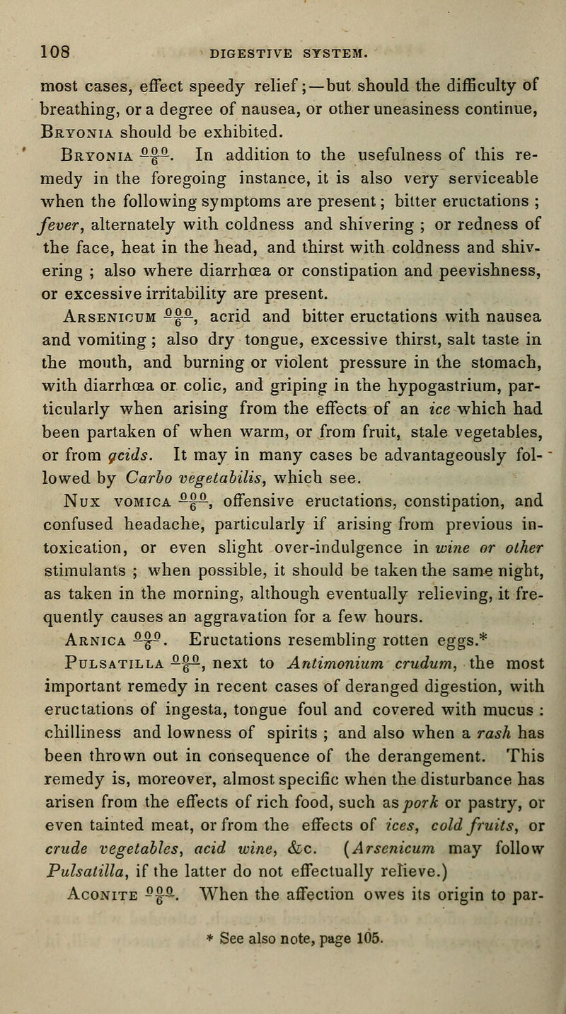 most cases, effect speedy relief; —but should the difficulty of breathing, or a degree of nausea, or other uneasiness continue, Bryonia should be exhibited. Bryonia s-%q-. In addition to the usefulness of this re- medy in the foregoing instance, it is also very serviceable when the following symptoms are present; bitter eructations ; fever, alternately with coldness and shivering ; or redness of the face, heat in the head, and thirst with coldness and shiv- ering ; also where diarrhoea or constipation and peevishness, or excessive irritability are present. Arsenicum fifa, acrid and bitter eructations with nausea and vomiting ; also dry tongue, excessive thirst, salt taste in the mouth, and burning or violent pressure in the stomach, with diarrhoea or colic, and griping in the hypogastrium, par- ticularly when arising from the effects of an ice which had been partaken of when warm, or from fruit, stale vegetables, or from grids. It may in many cases be advantageously fol- lowed by Carbo vegetabilis, which see. Nux vomica -f5-, offensive eructations, constipation, and confused headache, particularly if arising from previous in- toxication, or even slight over-indulgence in wine or other stimulants ; when possible, it should be taken the same night, as taken in the morning, although eventually relieving, it fre- quently causes an aggravation for a few hours. Arnica ^-J5. Eructations resembling rotten eggs.* Pulsatilla -jp, next to Antimonium crudurn, the most important remedy in recent cases of deranged digestion, with eructations of ingesta, tongue foul and covered with mucus : chilliness and lowness of spirits ; and also when a rash has been thrown out in consequence of the derangement. This remedy is, moreover, almost specific when the disturbance has arisen from the effects of rich food, such as pork or pastry, or even tainted meat, or from the effects of ices, cold fruits, or crude vegetables, acid wine, &c. (Arsenicum may follow Pulsatilla, if the latter do not effectually relieve.) Aconite 5fa. When the affection owes its origin to par- * See also note, page 105.