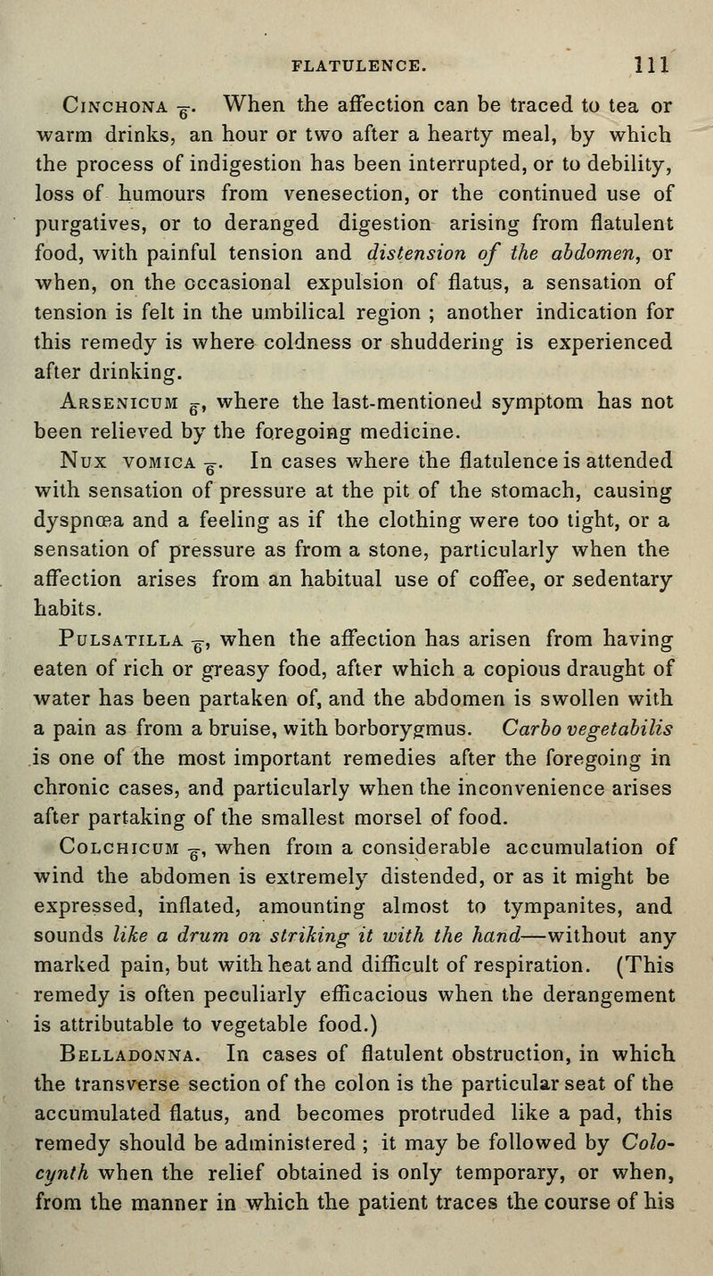 Cinchona -g-. When the affection can be traced to tea or warm drinks, an hour or two after a hearty meal, by which the process of indigestion has been interrupted, or to debility, loss of humours from venesection, or the continued use of purgatives, or to deranged digestion arising from flatulent food, with painful tension and distension of the abdomen, or when, on the occasional expulsion of flatus, a sensation of tension is felt in the umbilical region ; another indication for this remedy is where coldness or shuddering is experienced after drinking. Arsenicum g-, where the last-mentioned symptom has not been relieved by the foregoing medicine. Nux vomica -g-. In cases where the flatulence is attended with sensation of pressure at the pit of the stomach, causing dyspnoea and a feeling as if the clothing were too tight, or a sensation of pressure as from a stone, particularly when the affection arises from an habitual use of coffee, or sedentary habits. Pulsatilla -g, when the affection has arisen from having eaten of rich or greasy food, after which a copious draught of water has been partaken of, and the abdomen is swollen with a pain as from a bruise, with borborygmus. Carlo vegetabilis is one of the most important remedies after the foregoing in chronic cases, and particularly when the inconvenience arises after partaking of the smallest morsel of food. Colchicum -g-, when from a considerable accumulation of wind the abdomen is extremely distended, or as it might be expressed, inflated, amounting almost to tympanites, and sounds like a drum on striking it with the hand—without any marked pain, but with heat and difficult of respiration. (This remedy is often peculiarly efficacious when the derangement is attributable to vegetable food.) Belladonna. In cases of flatulent obstruction, in which the transverse section of the colon is the particular seat of the accumulated flatus, and becomes protruded like a pad, this remedy should be administered ; it may be followed by Colo- cynth when the relief obtained is only temporary, or when, from the manner in which the patient traces the course of his