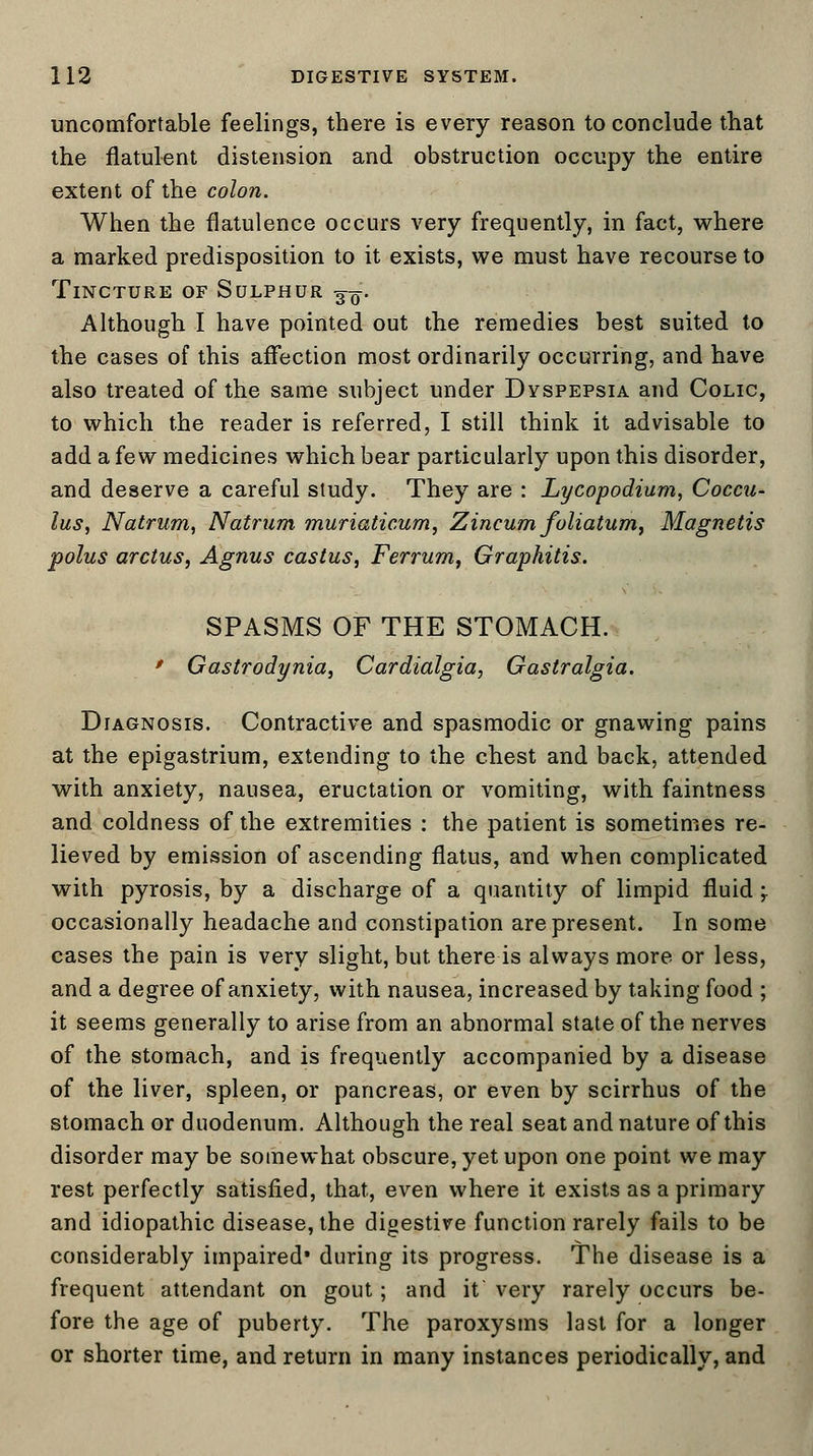 uncomfortable feelings, there is every reason to conclude that the flatulent distension and obstruction occupy the entire extent of the colon. When the flatulence occurs very frequently, in fact, where a marked predisposition to it exists, we must have recourse to Tincture of Sulphur ^-q. Although I have pointed out the remedies best suited to the cases of this affection most ordinarily occurring, and have also treated of the same subject under Dyspepsia and Colic, to which the reader is referred, I still think it advisable to add a few medicines which bear particularly upon this disorder, and deserve a careful study. They are : Lycopodium, Coccu- lus, Natrum, Natrum muriaticum, Zincum foliatum, Magnetis polus arctus, Agnus castus, Ferrum, Graphitis. SPASMS OF THE STOMACH. * Gastrodynia, Cardialgia, Gastralgia. Diagnosis. Contractive and spasmodic or gnawing pains at the epigastrium, extending to the chest and back, attended with anxiety, nausea, eructation or vomiting, with faintness and coldness of the extremities : the patient is sometimes re- lieved by emission of ascending flatus, and when complicated with pyrosis, by a discharge of a quantity of limpid fluid;. occasionally headache and constipation are present. In some cases the pain is very slight, but there is always more or less, and a degree of anxiety, with nausea, increased by taking food ; it seems generally to arise from an abnormal state of the nerves of the stomach, and is frequently accompanied by a disease of the liver, spleen, or pancreas, or even by scirrhus of the stomach or duodenum. Although the real seat and nature of this disorder may be somewhat obscure, yet upon one point we may rest perfectly satisfied, that, even where it exists as a primary and idiopathic disease, the digestive function rarely fails to be considerably impaired* during its progress. The disease is a frequent attendant on gout; and it very rarely occurs be- fore the age of puberty. The paroxysms last for a longer or shorter time, and return in many instances periodically, and