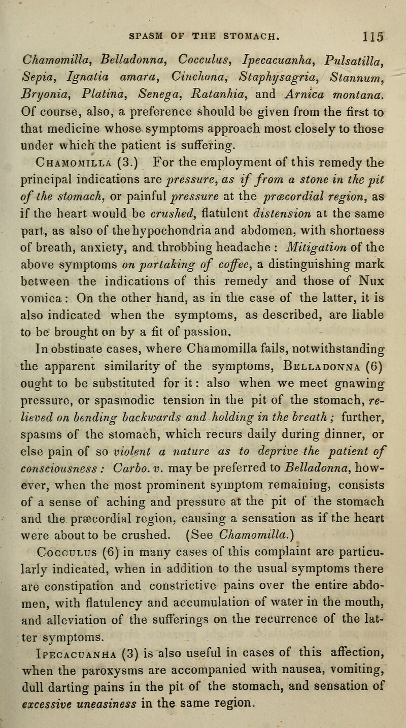 Chamomilla, Belladonna, Cocculus, Ipecacuanha, Pulsatilla, Sepia, Ignatia amara, Cinchona, Staphysagria, Stannum, Bryonia, Platina, Senega, Ratanhia, and Arnica montana. Of course, also, a preference should be given from the first to that medicine whose symptoms approach most closely to those under which the patient is suffering. Chamomilla (3.) For the employment of this remedy the principal indications are -pressure, as if from a stone in the pit of the stomach, or painful pressure at the precordial region, as if the heart would be crushed, flatulent distension at the same part, as also of the hypochondria and abdomen, with shortness of breath, anxiety, and throbbing headache : Mitigation of the above symptoms on partaking of coffee, a distinguishing mark between the indications of this remedy and those of Nux vomica: On the other hand, as in the case of the latter, it is also indicated when the symptoms, as described, are liable to be brought on by a fit of passion. In obstinate cases, where Chamomilla fails, notwithstanding the apparent similarity of the symptoms, Belladonna (6) ought, to be substituted for it: also when we meet gnawing pressure, or spasmodic tension in the pit of the stomach, re- lieved on bending backwards and holding in the breath; further, spasms of the stomach, which recurs daily during dinner, or else pain of so violent a nature as to deprive the patient of consciousness : Carbo. v. may be preferred to Belladonna, how- ever, when the most prominent symptom remaining, consists of a sense of aching and pressure at the pit of the stomach and the precordial region, causing a sensation as if the heart were about to be crushed. (See Chamomilla.) Cocculus (6) in many cases of this complaint are particu- larly indicated, when in addition to the usual symptoms there are constipation and constrictive pains over the entire abdo- men, with flatulency and accumulation of water in the mouth, and alleviation of the sufferings on the recurrence of the lat- ter symptoms. Ipecacuanha (3) is also useful in cases of this affection, when the paroxysms are accompanied with nausea, vomiting, dull darting pains in the pit of the stomach, and sensation of excessive uneasiness in the same region.