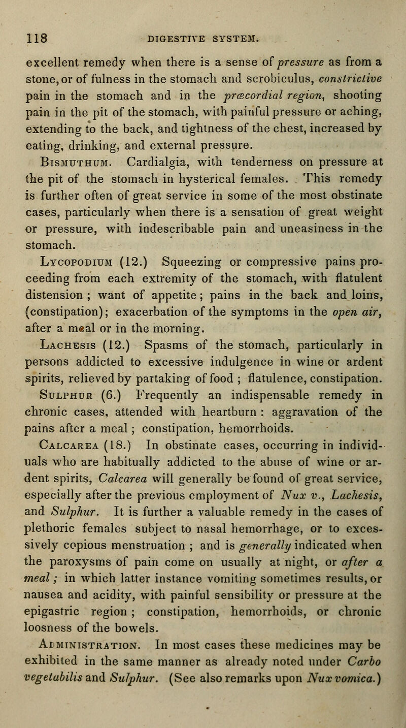 excellent remedy when there is a sense of pressure as from a stone, or of fulness in the stomach and scrobiculus, constrictive pain in the stomach and in the precordial region, shooting pain in the pit of the stomach, with painful pressure or aching, extending to the back, and tightness of the chest, increased by eating, drinking, and external pressure. Bismuthum. Cardialgia, with tenderness on pressure at the pit of the stomach in hysterical females. This remedy is further often of great service in some of the most obstinate cases, particularly when there is a sensation of great weight or pressure, with indescribable pain and uneasiness in the stomach. Lycopodium (12.) Squeezing or compressive pains pro- ceeding from each extremity of the stomach, with flatulent distension ; want of appetite; pains in the back and loins, (constipation); exacerbation of the symptoms in the open air, after a meal or in the morning. Lachesis (12.) Spasms of the stomach, particularly in persons addicted to excessive indulgence in wine or ardent spirits, relieved by partaking of food ; flatulence, constipation. Sulphur (6.) Frequently an indispensable remedy in chronic cases, attended with heartburn : aggravation of the pains after a meal; constipation, hemorrhoids. Calcarea (18.) In obstinate cases, occurring in individ- uals who are habitually addicted to the abuse of wine or ar- dent spirits, Calcarea will generally be found of great service, especially after the previous employment of Nux v., Lachesis, and Sulphur. It is further a valuable remedy in the cases of plethoric females subject to nasal hemorrhage, or to exces- sively copious menstruation ; and is generally indicated when the paroxysms of pain come on usually at night, or after a meal; in which latter instance vomiting sometimes results, or nausea and acidity, with painful sensibility or pressure at the epigastric region ; constipation, hemorrhoids, or chronic loosness of the bowels. Ar ministration. In most cases these medicines may be exhibited in the same manner as already noted under Carbo vegetabilis and Sulphur. (See also remarks upon Nux vomica.)