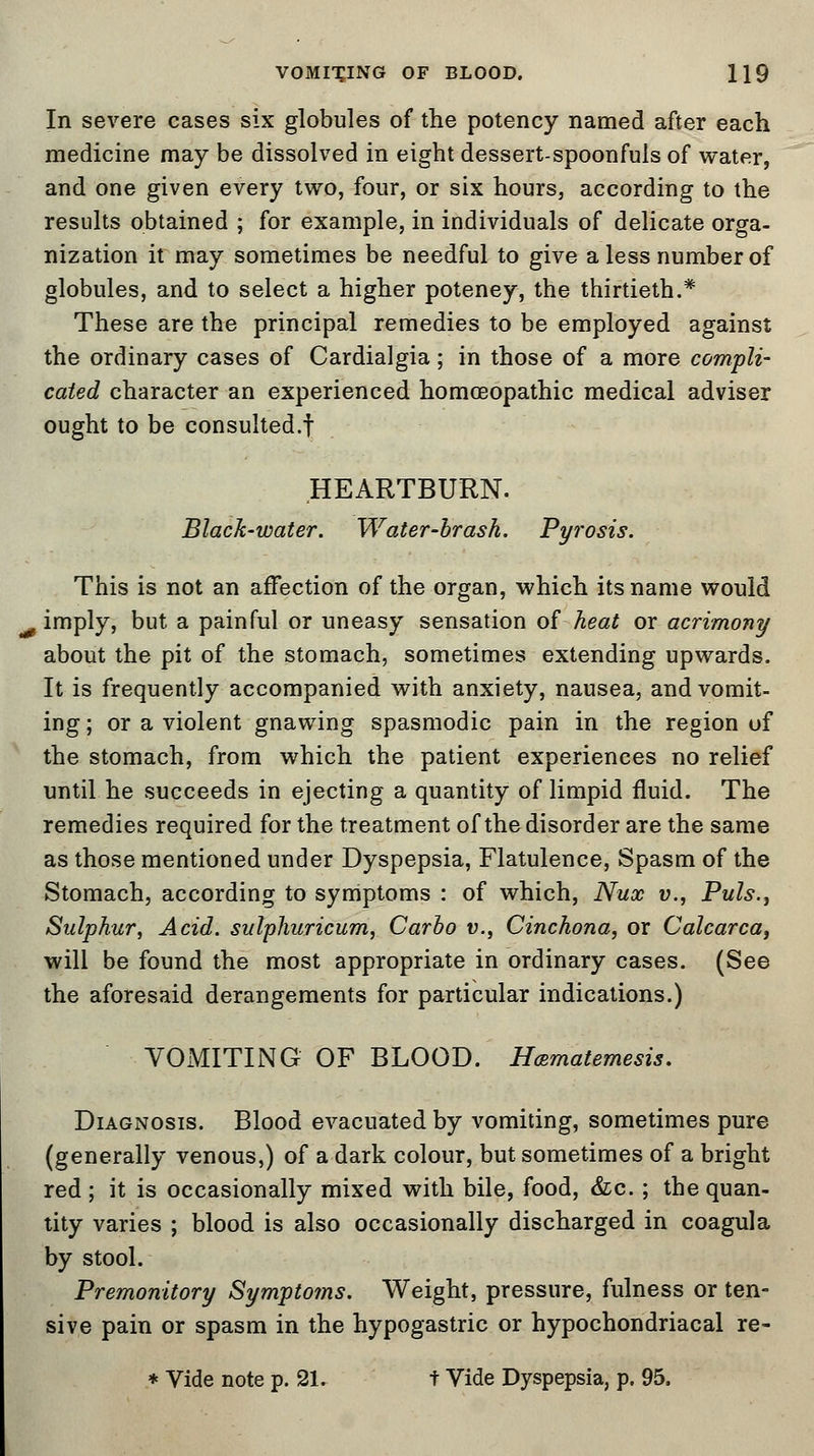 In severe cases six globules of the potency named after each medicine may be dissolved in eight dessert-spoonfuls of water, and one given every two, four, or six hours, according to the results obtained ; for example, in individuals of delicate orga- nization it may sometimes be needful to give a less number of globules, and to select a higher poteney, the thirtieth.* These are the principal remedies to be employed against the ordinary cases of Cardialgia; in those of a more compli- cated character an experienced homoeopathic medical adviser ought to be consulted.! HEARTBURN. Black-water. Water-brash. Pyrosis. This is not an affection of the organ, which its name would imply, but a painful or uneasy sensation of heat or acrimony about the pit of the stomach, sometimes extending upwards. It is frequently accompanied with anxiety, nausea, and vomit- ing; or a violent gnawing spasmodic pain in the region of the stomach, from which the patient experiences no relief until he succeeds in ejecting a quantity of limpid fluid. The remedies required for the treatment of thedisorder are the same as those mentioned under Dyspepsia, Flatulence, Spasm of the Stomach, according to symptoms : of which, Nux v., Puis.-, Sulphur, Acid, sulphuricum, Carbo v., Cinchona, or Calcarca, will be found the most appropriate in ordinary cases. (See the aforesaid derangements for particular indications.) VOMITING OF BLOOD. Hcematemesis. Diagnosis. Blood evacuated by vomiting, sometimes pure (generally venous,) of a dark colour, but sometimes of a bright red ; it is occasionally mixed with bile, food, &c.; the quan- tity varies ; blood is also occasionally discharged in coagula by stool. Premonitory Symptotns. Weight, pressure, fulness or ten- sive pain or spasm in the hypogastric or hypochondriacal re- * Vide note p. 21. t Vide Dyspepsia, p. 95.