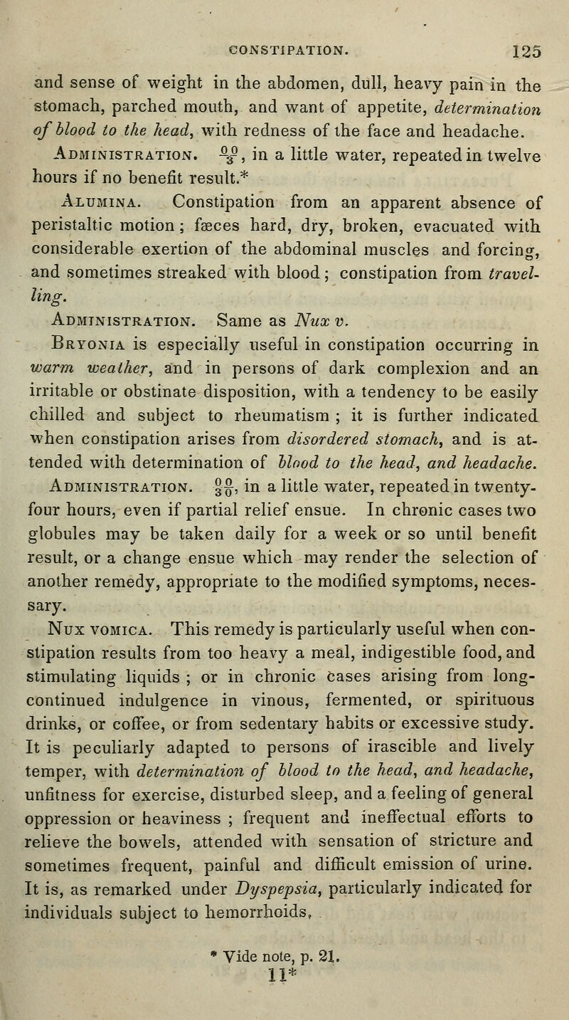 and sense of weight in the abdomen, dull, heavy pain in the stomach, parched mouth, and want of appetite, determination of blood to the head, with redness of the face and headache. Administration. ^, in a little wTater, repeated in twelve hours if no benefit result.* Alumina. Constipation from an apparent absence of peristaltic motion; fasces hard, dry, broken, evacuated with considerable exertion of the abdominal muscles and forcing, and sometimes streaked with blood ; constipation from travel- ling. Administration. Same as Nux v. Bryonia is especially useful in constipation occurring in warm weather, and in persons of dark complexion and an irritable or obstinate disposition, with a tendency to be easily chilled and subject to rheumatism ; it is further indicated when constipation arises from disordered stomach, and is at- tended with determination of blood to the head, and headache. Administration. §§, in a little water, repeated in twenty- four hours, even if partial relief ensue. In chronic cases two globules may be taken daily for a week or so until benefit result, or a change ensue which may render the selection of another remedy, appropriate to the modified symptoms, neces- sary. Nux vomica. This remedy is particularly useful when con- stipation results from too heavy a meal, indigestible food, and stimulating liquids; or in chronic Cases arising from long- continued indulgence in vinous, fermented, or spirituous drinks, or coffee, or from sedentary habits or excessive study. It is peculiarly adapted to persons of irascible and lively temper, with determination of blood to the head, and headache, unfitness for exercise, disturbed sleep, and a feeling of general oppression or heaviness ; frequent and ineffectual efforts to relieve the bowels, attended with sensation of stricture and sometimes frequent, painful and difficult emission of urine. It is, as remarked under Dyspepsia, particularly indicated for individuals subject to hemorrhoids, * Vide note, p. 21. 11*