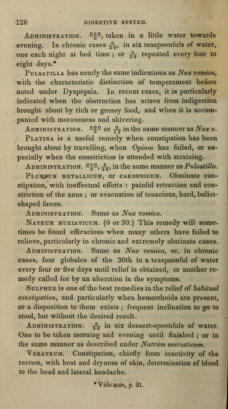 Administration. ^-, taken in a little water towards evening. In chronic cases g6^, in six teaspoonfuls of water, one each night at bed time ; or fe repeated every four to eight days.* Pulsatilla has nearly the same indications as Nux vomica, with the characteristic distinction of temperament before noted under Dyspepsia. In recent cases, it is particularly indicated when the obstruction has arisen from indigestion brought about by rich or greasy food, and when it is accom- panied with moroseness and shivering. Administration. £fa or T62 in the same manner as Nux v. Platina is a useful remedy when constipation has been brought about by travelling, when Opium has failed, or es- pecially when the constriction is attended with straining. Administration. ^q-, ■£$, in the same manner as Pulsatilla. Plumbum metallicum, or carbonicum. Obstinate con- stipation, with ineffectual efforts : painful retraction and con- striction of the anus ; or evacuation of tenacious, hard, bullet- shaped faeces. Administration. Same as Nux vomica. Natrum muriaticum. (6 or 30.) This remedy will some- times be found efficacious when many others have failed to relieve, particularly in chronic and extremely obstinate cases. Administration. Same as Nux vomica, or, in chronic cases, four globules of the 30th in a teaspoonful of water every four or five days until relief is obtained, or another re- medy called for by an alteration in the symptoms. Sulphur is one of the best remedies in the relief of habitual constipation, and particularly when hemorrhoids are present, or a disposition to them exists ; frequent inclination to go to stool, but without the desired result. Administration. ^ in six dessert-spoonfuls of water. One to be taken morning and evening until finished ; or in the same manner as described under Natrum muriaticum. Veratrum. Constipation, chiefly from inactivity of the rectum, with heat and dryness of skin, determination of blood to the head and lateral headache.