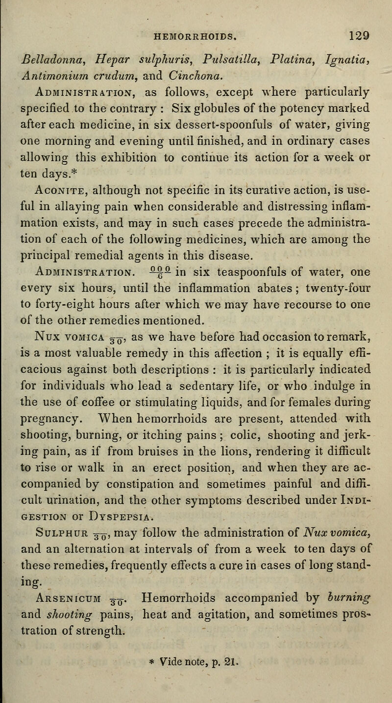 Belladonna, Hepar sulphuris, Pulsatilla, Platina, Ignatia, Antimonium crudum, and Cinchona. Administration, as follows, except where particularly specified to the contrary : Six globules of the potency marked after each medicine, in six dessert-spoonfuls of water, giving one morning and evening until finished, and in ordinary cases allowing this exhibition to continue its action for a week or ten days.* Aconite, although not specific in its curative action, is use- ful in allaying pain when considerable and distressing inflam- mation exists, and may in such cases precede the administra- tion of each of the following medicines, which are among the principal remedial agents in this disease. Administration. -^P in six teaspoonfuls of water, one every six hours, until the inflammation abates; twenty-four to forty-eight hours after which we may have recourse to one of the other remedies mentioned. Nux vomica ^-q, as we have before had occasion to remark, is a most valuable remedy in this affection ; it is equally effi- cacious against both descriptions : it is particularly indicated for individuals who lead a sedentary life, or who indulge in the use of coffee or stimulating liquids, and for females during pregnancy. When hemorrhoids are present, attended with shooting, burning, or itching pains ; colic, shooting and jerk- ing pain, as if from bruises in the lions, rendering it difficult to rise or walk in an erect position, and when they are ac- companied by constipation and sometimes painful and diffi- cult urination, and the other symptoms described under Indi- gestion or Dyspepsia. Sulphur 3-^, may follow the administration of Nux vomica, and an alternation at intervals of from a week to ten days of these remedies, frequently effects a cure in cases of long stand- ing. Arsenicum ^q. Hemorrhoids accompanied by burning and shooting pains, heat and agitation, and sometimes pros- tration of strength.