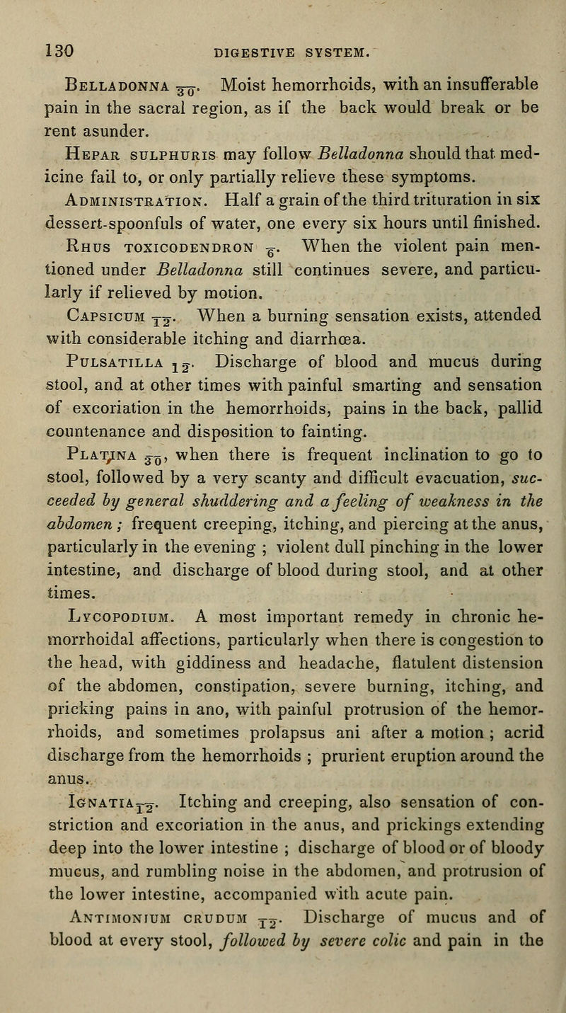 Belladonna wu. Moist hemorrhoids, with an insufferable pain in the sacral region, as if the back would break or be rent asunder. Hepar sulphuris may follow Belladonna should that med- icine fail to, or only partially relieve these symptoms. Administration. Half a grain of the third trituration in six dessert-spoonfuls of water, one every six hours until finished. Rhus toxicodendron ^. When the violent pain men- tioned under Belladonna still continues severe, and particu- larly if relieved by motion. Capsicum t^- When a burning sensation exists, attended with considerable itching and diarrhoea. Pulsatilla 12-. Discharge of blood and mucus during stool, and at other times with painful smarting and sensation of excoriation in the hemorrhoids, pains in the back, pallid countenance and disposition to fainting. Plat,ina 3^, when there is frequent inclination to go to stool, followed by a very scanty and difficult evacuation, suc- ceeded by general shuddering and a feeling of weakness in the abdomen ; frequent creeping, itching, and piercing at the anus, particularly in the evening ; violent dull pinching in the lower intestine, and discharge of blood during stool, and at other times. Lvcopodium. A most important remedy in chronic he- morrhoidal affections, particularly when there is congestion to the head, with giddiness and headache, flatulent distension of the abdomen, constipation, severe burning, itching, and pricking pains in ano, with painful protrusion of the hemor- rhoids, and sometimes prolapsus ani after a motion ; acrid discharge from the hemorrhoids ; prurient eruption around the anus. Ignatia^. Itching and creeping, also sensation of con- striction and excoriation in the anus, and prickings extending deep into the lower intestine ; discharge of blood or of bloody mucus, and rumbling noise in the abdomen, and protrusion of the lower intestine, accompanied with acute pain. Antimonium crudum Ttj- Discharge of mucus and of blood at every stool, followed by severe colic and pain in the