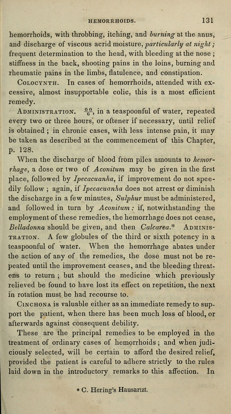 hemorrhoids, with throbbing, itching, and burning at the anus, and discharge of viscous acrid moisture, particularly at night; frequent determination to the head, with bleeding at the nose ; stiffness in the back, shooting pains in the loins, burning and rheumatic pains in the limbs, flatulence, and constipation. Colocynth. In cases of hemorrhoids, attended with ex- cessive, almost insupportable colic, this is a most efficient remedy. Administration. ^, in a teaspoonful of water, repeated every two or three hours, or oftener if necessary, until relief is obtained ; in chronic cases, with less intense pain, it may be taken as described at the commencement of this Chapter, p. 128. When the discharge of blood from piles amounts to hemor- rhage, a dose or two of Aconitum may be given in the first place, followed by Ipecacuanha, if improvement do not spee- dily follow ; again, if Ipecacuanha does not arrest or diminish the discharge in a few minutes, Sulphur must be administered, and followed in turn by Aconitum : if, notwithstanding the employment of these remedies, the hemorrhage does not cease, Belladonna should be given, and then Calcarea* Adminis- tration. A few globules of the third or sixth potency in a teaspoonful of water. When the hemorrhage abates under the action of any of the remedies, the dose must not be re- peated until the improvement ceases, and the bleeding threat- ens to return ; but should the medicine which previously relieved be found to have lost its effect on repetition, the next in rotation must be had recourse to. Cinchona is valuable either as an immediate remedy to sup- port the patient, when there has been much loss of blood, or afterwards against consequent debility. These are the principal remedies to be employed in the treatment of ordinary cases of hemorrhoids; and when judi- ciously selected, will be certain to afford the desired relief, provided the patient is careful to adhere strictly to the rules laid down in the introductory remarks to this affection. In * C. Hering's Hausartzt.