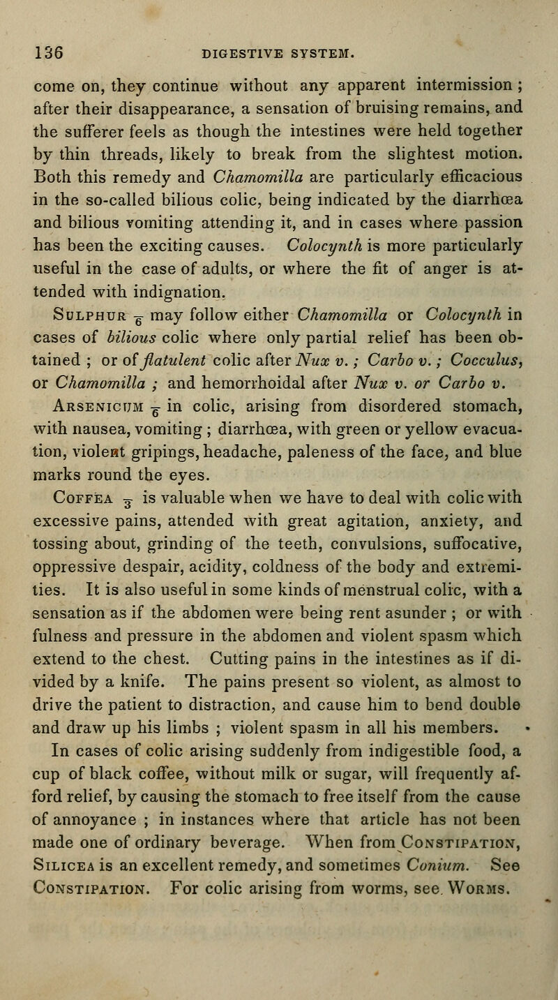 come on, they continue without any apparent intermission ; after their disappearance, a sensation of bruising remains, and the sufferer feels as though the intestines were held together by thin threads, likely to break from the slightest motion. Both this remedy and Chamomilla are particularly efficacious in the so-called bilious colic, being indicated by the diarrhoea and bilious vomiting attending it, and in cases where passion has been the exciting causes. Colocynth is more particularly useful in the case of adults, or where the fit of anger is at- tended with indignation. Sulphur g may follow either Chamomilla or Colocynth in cases of bilious colic where only partial relief has been ob- tained ; or of flatulent colic after Nux v.; Carbo v.; Cocculus, or Chamomilla ; and hemorrhoidal after Nux v. or Carbo v. Arsenicum ^ in colic, arising from disordered stomach, with nausea, vomiting ; diarrhoea, with green or yellow evacua- tion, violeat gripings, headache, paleness of the face, and blue marks round the eyes. Coffea ^ is valuable when we have to deal with colic with excessive pains, attended with great agitation, anxiety, and tossing about, grinding of the teeth, convulsions, suffocative, oppressive despair, acidity, coldness of the body and extremi- ties. It is also useful in some kinds of menstrual colic, with a sensation as if the abdomen were being rent asunder ; or with fulness and pressure in the abdomen and violent spasm which extend to the chest. Cutting pains in the intestines as if di- vided by a knife. The pains present so violent, as almost to drive the patient to distraction, and cause him to bend double and draw up his limbs ; violent spasm in all his members. In cases of colic arising suddenly from indigestible food, a cup of black coffee, without milk or sugar, will frequently af- ford relief, by causing the stomach to free itself from the cause of annoyance ; in instances where that article has not been made one of ordinary beverage. When from Constipation, Silicea is an excellent remedy, and sometimes Conium. See Constipation. For colic arising from worms, see. Worms.