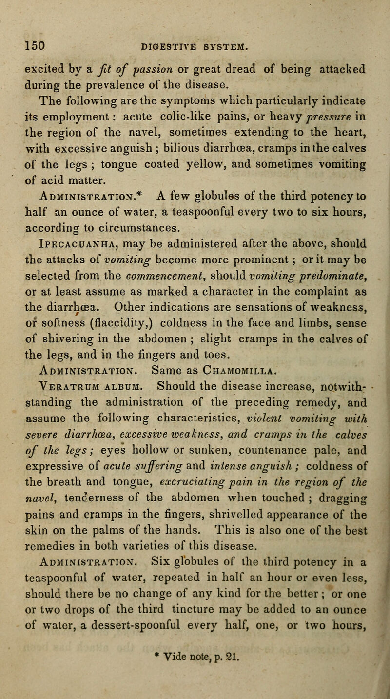 excited by a fit of passion or great dread of being attacked during the prevalence of the disease. The following are the symptoms which particularly indicate its employment: acute colic-like pains, or heavy pressure in the region of the navel, sometimes extending to the heart, with excessive anguish ; bilious diarrhoea, cramps in the calves of the legs ; tongue coated yellow, and sometimes vomiting of acid matter. Administration.* A few globules of the third potency to half an ounce of water, a teaspoonful every two to six hours, according to circumstances. Ipecacuanha, may be administered after the above, should the attacks of vomiting become more prominent; or it may be selected from the commencement, should vomiting predominate, or at least assume as marked a character in the complaint as the diarrhoea. Other indications are sensations of weakness, of softness (flaccidity,) coldness in the face and limbs, sense of shivering in the abdomen ; slight cramps in the calves of the legs, and in the fingers and toes. Administration. Same as Chamomilla. Veratrum album. Should the disease increase, notwith- standing the administration of the preceding remedy, and assume the following characteristics, violent vomiting with severe diarrhoza, excessive weakness, and cramps in the calves of the legs; eyes hollow or sunken, countenance pale, and expressive of acute suffering and intense anguish ; coldness of the breath and tongue, excruciating pain in the region of the navel, tenderness of the abdomen when touched ; dragging pains and cramps in the fingers, shrivelled appearance of the skin on the palms of the hands. This is also one of the best remedies in both varieties of this disease. Administration. Six globules of the third potency in a teaspoonful of water, repeated in half an hour or even less, should there be no change of any kind for the better; or one or two drops of the third tincture may be added to an ounce of water, a dessert-spoonful every half, one, or two hours,