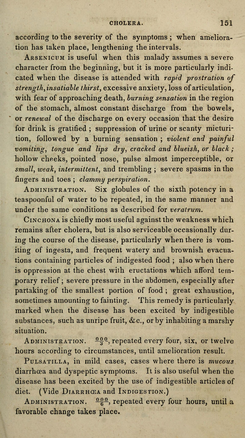 according to the severity of the symptoms ; when ameliora- tion has taken place, lengthening the intervals. Arsenicum is useful when this malady assumes a severe character from the beginning, but it is more particularly indi- cated when the disease is attended with rapid prostration of strength, insatiable thirst, excessive anxiety, loss of articulation, with fear of approaching death, burning sensation in the region of the stomach, almost constant discharge from the bowels, or renewal of the discharge on every occasion that the desire for drink is gratified ; suppression of urine or scanty micturi- tion, followed by a burning sensation ; violent and painful vomiting, tongue and lips dry, cracked and blueish, or black ; hollow cheeks, pointed nose, pulse almost imperceptible, or small, weak, intermittent, and trembling ; severe spasms in the fingers and toes ; clammy perspiration. Administration. Six globules of the sixth potency in a teaspoonful of water to be repeated, in the same manner and under the same conditions as described for veratrum. Cinchona is chiefly most useful against the weakness which remains after cholera, but is also serviceable occasionally dur- ing the course of the disease, particularly when there is vom- iting of ingesta, and frequent watery and brownish evacua- tions containing particles of indigested food ; also when there is oppression at the chest with eructations which afford tem- porary relief; severe pressure in the abdomen, especially after partaking of the smallest portion of food ; great exhaustion, sometimes amounting to fainting. This remedy is particularly marked when the disease has been excited by indigestible substances, such as unripe fruit, &c, or by inhabiting a marshy situation. Administration. ™ -, repeated every four, six, or twelve hours according to circumstances, until amelioration result. Pulsatilla, in mild cases, cases where there is mucous diarrhoea and dyspeptic symptoms. It is also useful when the disease has been excited by the use of indigestible articles of diet. (Vide DiARRHCEAand Indigestion.) Administration. -§-, repeated every four hours, until a favorable chaDge takes place.