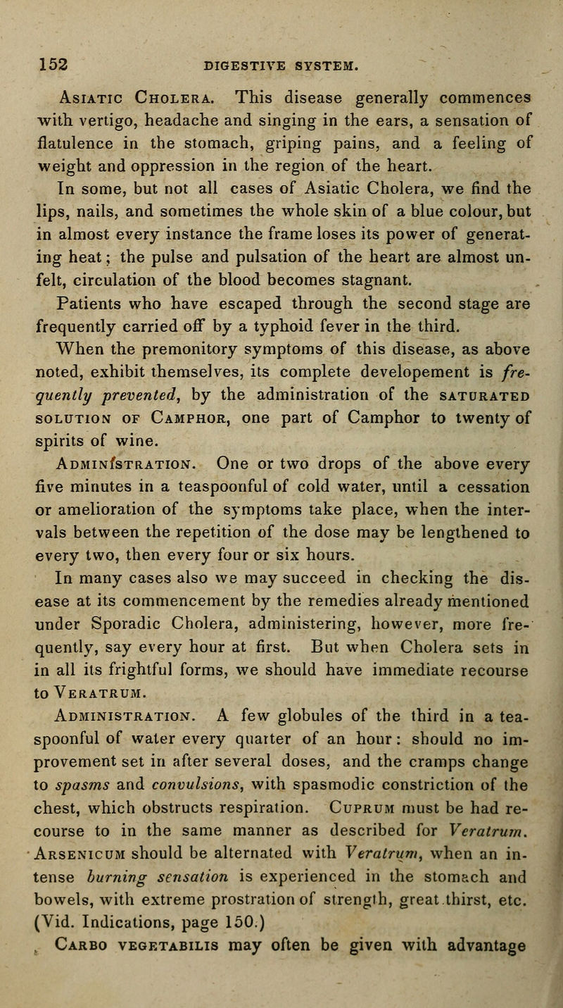 Asiatic Cholera. This disease generally commences with vertigo, headache and singing in the ears, a sensation of flatulence in the stomach, griping pains, and a feeling of weight and oppression in the region of the heart. In some, but not all cases of Asiatic Cholera, we find the lips, nails, and sometimes the whole skin of a blue colour, but in almost every instance the frame loses its power of generat- ing heat; the pulse and pulsation of the heart are almost un- felt, circulation of the blood becomes stagnant. Patients who have escaped through the second stage are frequently carried off by a typhoid fever in the third. When the premonitory symptoms of this disease, as above noted, exhibit themselves, its complete developement is fre- quently -prevented, by the administration of the saturated solution of Camphor, one part of Camphor to twenty of spirits of wine. ADMiNfsTRATiON. One or two drops of the above every five minutes in a teaspoonful of cold water, until a cessation or amelioration of the symptoms take place, when the inter- vals between the repetition of the dose may be lengthened to every two, then every four or six hours. In many cases also we may succeed in checking the dis- ease at its commencement by the remedies already mentioned under Sporadic Cholera, administering, however, more fre- quently, say every hour at first. But when Cholera sets in in all its frightful forms, we should have immediate recourse to Veratrum. Administration. A few globules of the third in a tea- spoonful of water every quarter of an hour: should no im- provement set in after several doses, and the cramps change to spasms and convulsions, with spasmodic constriction of the chest, which obstructs respiration. Cuprum must be had re- course to in the same manner as described for Veratrum. Arsenicum should be alternated with Veratrum, when an in- tense burning sensation is experienced in the stomach and bowels, with extreme prostration of strength, great.thirst, etc. (Vid. Indications, page 150.) Carbo vegetabilis may often be given with advantage