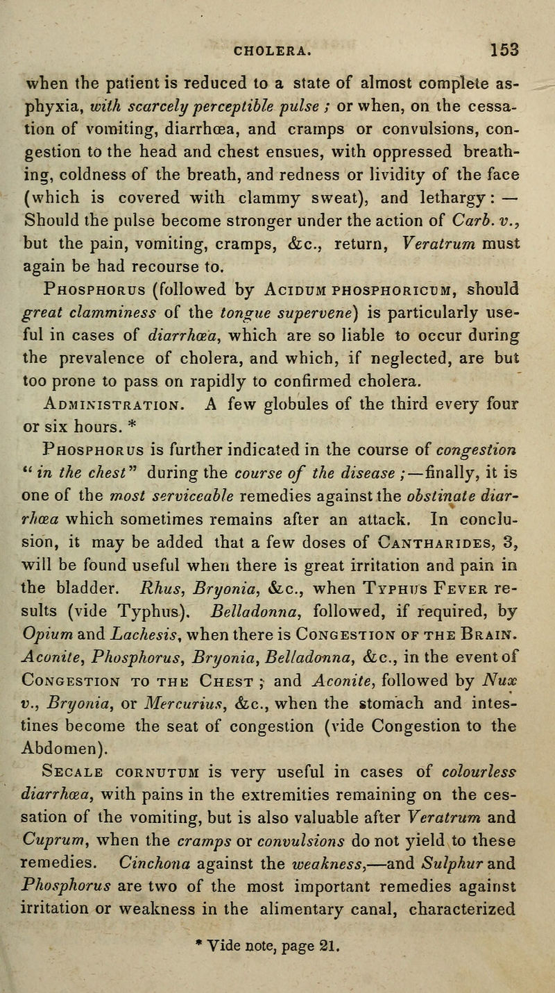 when the patient is reduced to a state of almost complete as- phyxia, with scarcely perceptible pulse ; or when, on the cessa- tion of vomiting, diarrhoea, and cramps or convulsions, con- gestion to the head and chest ensues, with oppressed breath- ing, coldness of the breath, and redness or lividity of the face (which is covered with clammy sweat), and lethargy: — Should the pulse become stronger under the action of Carb. v., but the pain, vomiting, cramps, &c, return, Veratrum must again be had recourse to. Phosphorus (followed by Acidum phosphoricum, should great clamminess of the tongue supervene) is particularly use- ful in cases of diarrhoea, which are so liable to occur during the prevalence of cholera, and which, if neglected, are but too prone to pass on rapidly to confirmed cholera. Administration. A few globules of the third every four or six hours. * Phosphorus is further indicated in the course of congestion  in the chest during the course of the disease /—finally, it is one of the most serviceable remedies against the obstinate diar- rhoea which sometimes remains after an attack. In conclu- sion, it may be added that a few doses of Cantharides, 3, will be found useful when there is great irritation and pain in the bladder. Rhus, Bryonia, &c, when Typhus Fever re- sults (vide Typhus). Belladonna, followed, if required, by Opium and Lachesis, when there is Congestion of the Brain. Aconite, Phosphorus, Bryonia, Belladonna, &c, in the event of Congestion to the Chest ; and Aconite, followed by Nux v., Bryonia, or Mercurius, &c, when the stomach and intes- tines become the seat of congestion (vide Congestion to the Abdomen). Secale cornutum is very useful in cases of colourless diarrhoea, with pains in the extremities remaining on the ces- sation of the vomiting, but is also valuable after Veratrum and Cuprum, when the cramps or convulsions do not yield to these remedies. Cinchona against the weakness,—and Sulphur and Phosphorus are two of the most important remedies against irritation or weakness in the alimentary canal, characterized