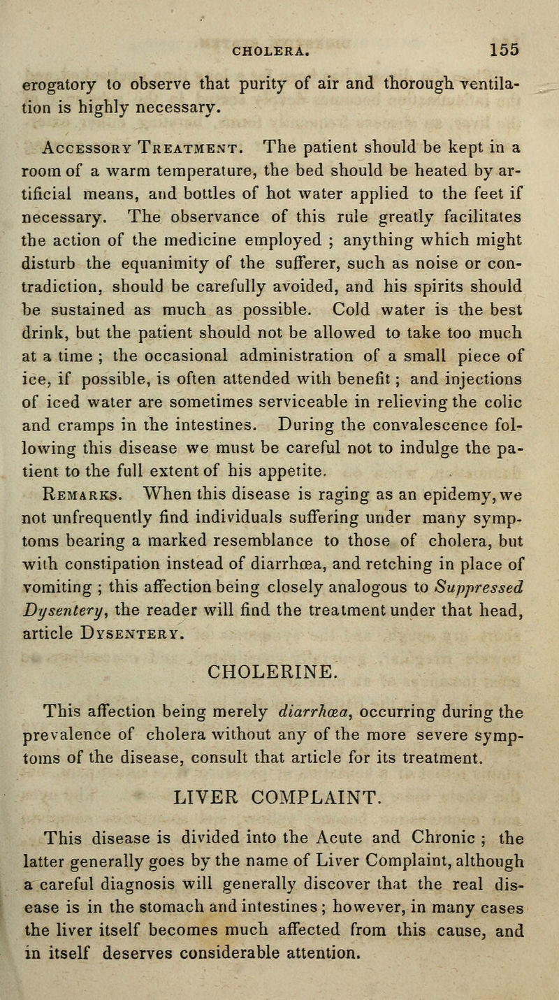 erogatory to observe that purity of air and thorough ventila- tion is highly necessary. Accessory Treatment. The patient should be kept in a room of a warm temperature, the bed should be heated by ar- tificial means, and bottles of hot water applied to the feet if necessary. The observance of this rule greatly facilitates the action of the medicine employed ; anything which might disturb the equanimity of the sufferer, such as noise or con- tradiction, should be carefully avoided, and his spirits should be sustained as much as possible. Cold water is the best drink, but the patient should not be allowed to take too much at a time ; the occasional administration of a small piece of ice, if possible, is often attended with benefit; and injections of iced water are sometimes serviceable in relieving the colic and cramps in the intestines. During the convalescence fol- lowing this disease we must be careful not to indulge the pa- tient to the full extent of his appetite. Remarks. When this disease is raging as an epidemy,we not unfrequently find individuals suffering under many symp- toms bearing a marked resemblance to those of cholera, but with constipation instead of diarrhoea, and retching in place of vomiting ; this affection being closely analogous to Suppressed Dysentery, the reader will find the treatment under that head, article Dysentery. CHOLERINE. This affection being merely diarrhoea, occurring during the prevalence of cholera without any of the more severe symp- toms of the disease, consult that article for its treatment. LIVER COMPLAINT. This disease is divided into the Acute and Chronic ; the latter generally goes by the name of Liver Complaint, although a careful diagnosis will generally discover that the real dis- ease is in the stomach and intestines ; however, in many cases the liver itself becomes much affected from this cause, and in itself deserves considerable attention.